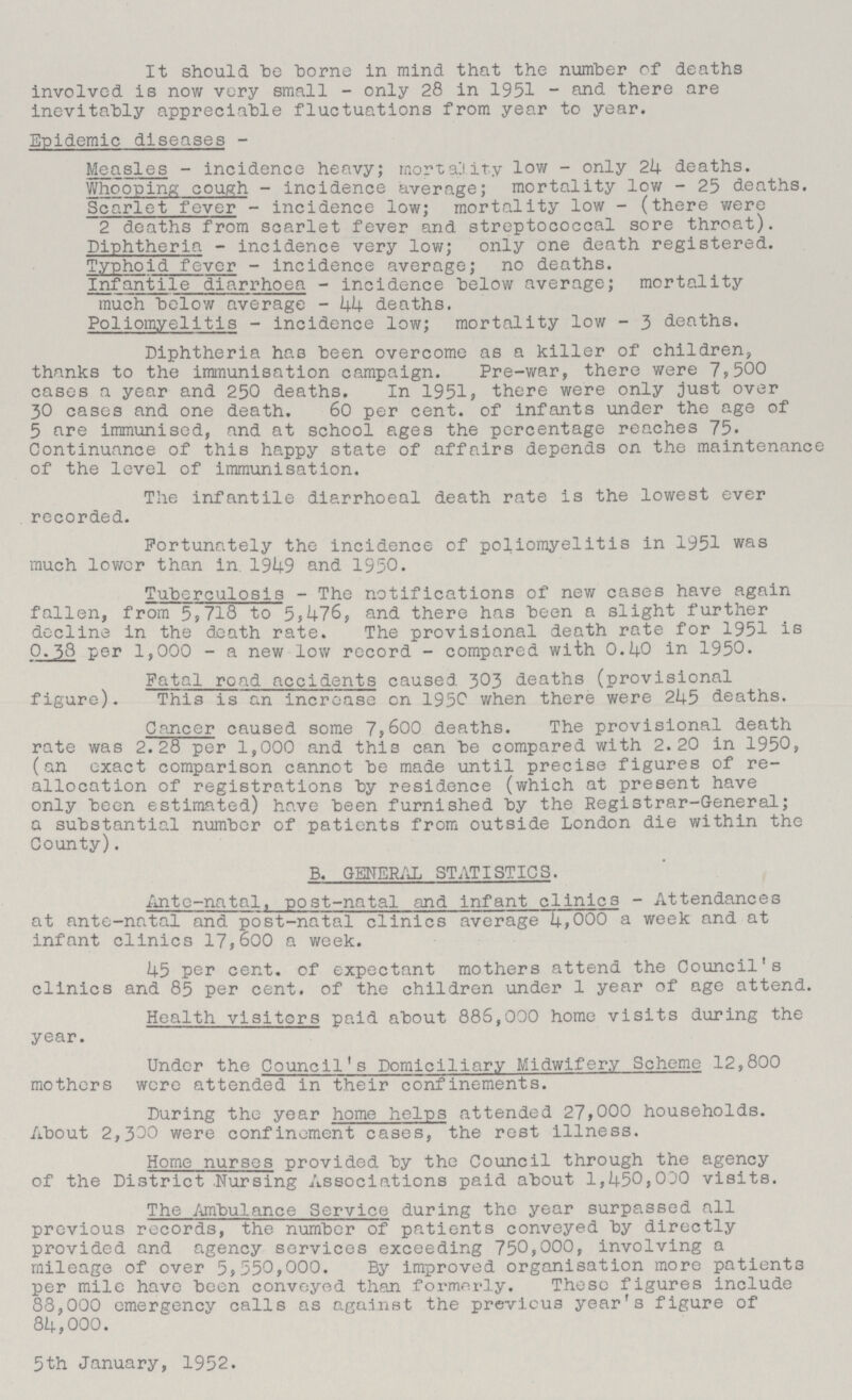 It should be borne in mind that the number of deaths involved is now very small - only 28 in 1951 - and there are inevitably appreciable fluctuations from year to year. Epidemic diseases - Measles - incidence heavy; mortality low - only 24 deaths. Whooping cough - incidence average; mortality low - 25 deaths. Scarlet fever - incidence low; mortality low - (there were 2 deaths from scarlet fever and streptococcal sore throat). Diphtheria - incidence very low; only one death registered. Typhoid fever - incidence average; no deaths. Infantile diarrhoea - incidence below average; mortality much below average - 44 deaths. Poliomyelitis - incidence low; mortality low - 3 deaths. Diphtheria has been overcome as a killer of children, thanks to the immunisation campaign. Pre-war, there were 7,500 cases a year and 250 deaths. In 1951, there were only just over 30 cases and one death. 60 per cent. of infants under the age of 5 are immunised, and at school ages the percentage reaches 75. Continuance of this happy state of affairs depends on the maintenance of the level of immunisation. The infantile diarrhoeal death rate is the lowest ever recorded. Fortunately the incidence of poliomyelitis in 1951 was much lower than in 1949 and 1950. Tuberculosis - The notifications of new cases have again fallen, from 5,718 to 5,476, and there has been a slight further decline in the death rate. The provisional death rate for 1951 is 0.38 per 1,000 - a new low record - compared with 0.40 in 1950. Fatal road accidents caused 303 deaths (provisional figure). This is an increase on 1950 when there were 245 deaths. Cancer caused some 7,600 deaths. The provisional death rate was 2.28 per 1,000 and this can be compared with 2.20 in 1950, (an exact comparison cannot be made until precise figures of re allocation of registrations by residence (which at present have only been estimated) have been furnished by the Registrar-General; a substantial number of patients from outside London die within the County). B. GENERAL STATISTICS. Ante-natal, post-natal and infant clinics - Attendances at ante-natal and post-natal clinics average 4,000 a week and at infant clinics 17,600 a week. 45 per cent. of expectant mothers attend the Council's clinics and 85 per cent. of the children under 1 year of age attend. Health visitors paid about 886,000 home visits during the year. Under the Council's Domiciliary Midwifery Scheme 12,800 mothers wore attended in their confinements. During the year home helps attended 27,000 households. About 2,300 were confinement cases, the rest illness. Home nurses provided by the Council through the agency of the District Nursing Associations paid about 1,450,000 visits. The Ambulance Service during the year surpassed all previous records, the number of patients conveyed by directly provided and agency services exceeding 750,000, involving a mileage of over 5,550,000. By improved organisation more patients per mile have been conveyed than formerly. These figures include 88,000 emergency calls as against the previous year's figure of 84,000. 5th January, 1952.