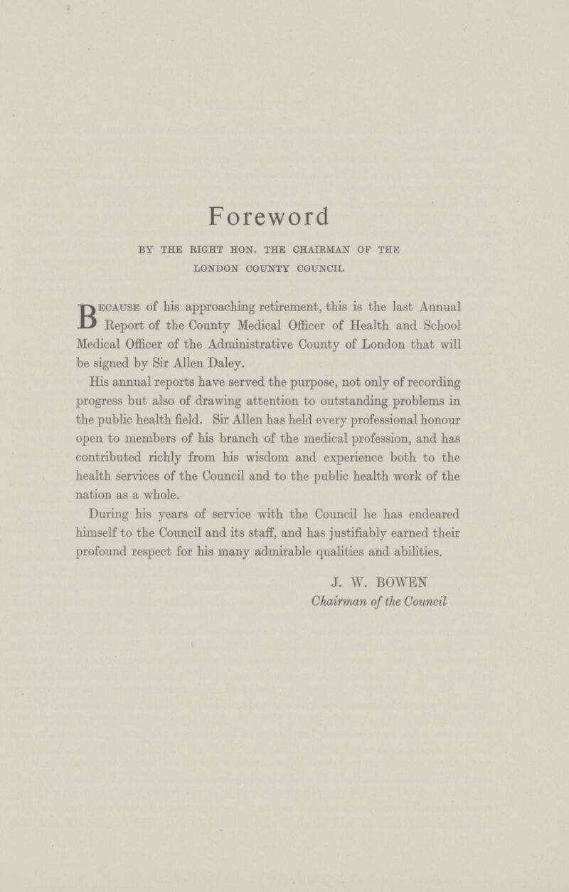 Foreword by the right hon. the chairman of the london county council Because of his approaching retirement, this is the last Annual Report of the County Medical Officer of Health and School Medical Officer of the Administrative County of London that will be signed by Sir Allen Daley. His annual reports have served the purpose, not only of recording progress but also of drawing attention to outstanding problems in the public health field. Sir Allen has held every professional honour open to members of his branch of the medical profession, and has contributed richly from his wisdom and experience both to the health services of the Council and to the public health work of the nation as a whole. During his years of service with the Council he has endeared himself to the Council and its staff, and has justifiably earned their profound respect for his many admirable qualities and abilities. J. W. BOWEN Chairman of the Council
