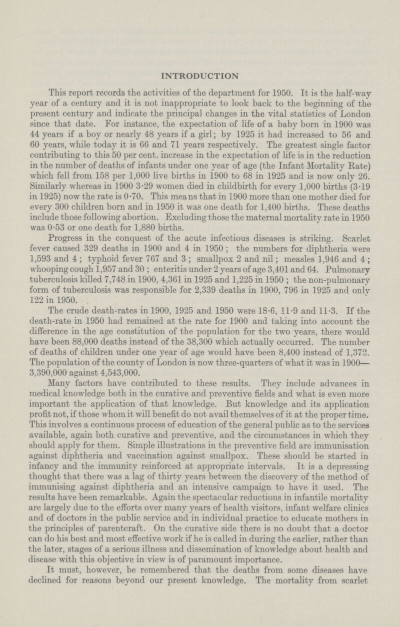 INTRODUCTION This report records the activities of the department for 1950. It is the half-way year of a century and it is not inappropriate to look back to the beginning of the present century and indicate the principal changes in the vital statistics of London since that date. For instance, the expectation of life of a baby born in 1900 was 44 years if a boy or nearly 48 years if a girl; by 1925 it had increased to 56 and 60 years, while today it is 66 and 71 years respectively. The greatest single factor contributing to this 50 per cent. increase in the expectation of life is in the reduction in the number of deaths of infants under one year of age (the Infant Mortality Kate) which fell from 158 per 1,000 live births in 1900 to 68 in 1925 and is now only 26. Similarly whereas in 1900 3.29 women died in childbirth for every 1,000 births (3.19 in 1925) now the rate is 0.70. This means that in 1900 more than one mother died for every 300 children born and in 1950 it was one death for 1,400 births. These deaths include those following abortion. Excluding those the maternal mortality rate in 1950 was 0.53 or one death for 1,880 births. Progress in the conquest of the acute infectious diseases is striking. Scarlet fever caused 329 deaths in 1900 and 4 in 1950; the numbers for diphtheria were 1,593 and 4 ; typhoid fever 767 and 3 ; smallpox 2 and nil; measles 1,946 and 4 ; whooping cough 1,957 and 30 ; enteritis under 2 years of age 3,401 and 64. Pulmonary tuberculosis killed 7,748 in 1900, 4,361 in 1925 and 1,225 in 1950 ; the non-pulmonary form of tuberculosis was responsible for 2,339 deaths in 1900, 796 in 1925 and only 122 in 1950. The crude death-rates in 1900, 1925 and 1950 were 18.6, 11.9 and 11.3. If the death-rate in 1950 had remained at the rate for 1900 and taking into account the difference in the age constitution of the population for the two years, there would have been 88,000 deaths instead of the 38,300 which actually occurred. The number of deaths of children under one year of age would have been 8,400 instead of 1,372. The population of the county of London is now three-quarters of what it was in 1900— 3,390,000 against 4,543,000. Many factors have contributed to these results. They include advances in medical knowledge both in the curative and preventive fields and what is even more important the application of that knowledge. But knowledge and its application profit not, if those whom it will benefit do not avail themselves of it at the proper time. This involves a continuous process of education of the general public as to the services available, again both curative and preventive, and the circumstances in which they should apply for them. Simple illustrations in the preventive field are immunisation against diphtheria and vaccination against smallpox. These should be started in infancy and the immunity reinforced at appropriate intervals. It is a depressing thought that there was a lag of thirty years between the discovery of the method of immunising against diphtheria and an intensive campaign to have it used. The results have been remarkable. Again the spectacular reductions in infantile mortality are largely due to the efforts over many years of health visitors, infant welfare clinics and of doctors in the public service and in individual practice to educate mothers in the principles of parentcraft. On the curative side there is no doubt that a doctor can do his best and most effective work if he is called in during the earlier, rather than the later, stages of a serious illness and dissemination of knowledge about health and disease with this objective in view is of paramount importance. It must, however, be remembered that the deaths from some diseases have declined for reasons beyond our present knowledge. The mortality from scarlet