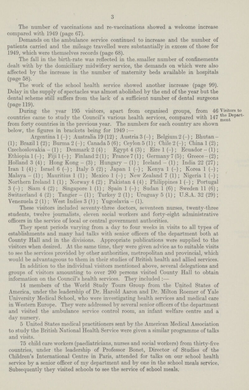 3 The number of vaccinations and re-vaccinations showed a welcome increase compared with 1949 (page 67). Demands on the ambulance service continued to increase and the number of patients carried and the mileage travelled were substantially in excess of those for 1949, which were themselves records (page 68). The fall in the birth-rate was reflected in the smaller number of confinements dealt with by the domiciliary midwifery service, the demands on which were also affected by the increase in the number of maternity beds available in hospitals (page 58). The work of the school health service showed another increase (page 99), Delay in the supply of spectacles was almost abolished by the end of the year but the dental scheme still suffers from the lack of a sufficient number of dental surgeons (page 119). Visitors to the Depart ment During the year 195 visitors, apart from organised groupg, from 46 countries came to study the Council's various health services, compared with 147 from forty countries in the previous year. The numbers for each country are shown below, the figures in brackets being for 1949 Argentina 1 (-); Australia 19 (12); Austria 3 (-); Belgium 2 (-); Bhutan (1); Brazil 1(2); Burma2(-); Canada 5 (6); Ceylon 5(1); Chile 2 (—); China 1(2); Czechoslovakia - (1); Denmark 2 (4); Egypt 4 (3); Eire 1 (-); Ecuador - (1); Ethiopia 1 (-); Fijil(-); Finland 2(1); France 7(1); Germany 7 (5); Greece-(2); Holland 3 (4); Hong Kong - (3); Hungary - (1); Iceland - (1); India 22 (27); Iran 1 (4); Israel 6 (-); Italy 5 (2); Japan 1 (-); Kenya 1 (-); Korea 1 (-); Malaya - (1); Mauritius 1 (1); Mexico 1 (-); New Zealand 7 (1); Nigeria 1 (-); Northern Ireland 1 (1); Norway 4 (2); Pakistan 4 (4); Philippines 1 (-); Portugal 3 (-); Siam 4 (2); Singapore 1 (1); Spain 1 (-); Sudan 1 (6); Sweden 11 (6); Switzerland 4 (2); Tangier - (1); Turkey 2 (1); Uruguay 5 (1); U.S.A. 32 (29); Venezuela 2 (1); West Indies 3 (1); Yugoslavia - (1). These visitors included seventy-three doctors, seventeen nurses, twenty-three students, twelve journalists, eleven social workers and forty-eight administrative officers in the service of local or central government authorities. They spent periods varying from a day to four weeks in visits to all types of establishments and many had talks with senior officers of the department both at County Hall and in the divisions. Appropriate publications were supplied to the visitors when desired. At the same time, they were given advice as to suitable visits to see the services provided by other authorities, metropolitan and provincial, which would be advantageous to them in their studies of British health and allied services. In addition to the individual visitors mentioned above, several delegations and groups of visitors amounting to over 200 persons visited County Hall to obtain information on the Council's health services. They included :— 14 members of the World Study Tours Group from the United States of America, under the leadership of Dr. Harold Aaron and Dr. Milton Roemer of Yale University Medical School, who were investigating health services and medical care in Western Europe. They were addressed by several senior officers of the department and visited the ambulance service control room, an infant welfare centre and a day nursery. 5 United States medical practitioners sent by the American Medical Association to study the British National Health Service were given a similar programme of talks and visits. 75 child care workers (paediatricians, nurses and social workers) from thirty-five countries, under the leadership of Professor Bonet, Director of Studies of the Children's International Centre in Paris, attended for talks on our school health service by a senior officer of my department and by one in the school meals service, Subsequently they visited schools to see the service of school meals.