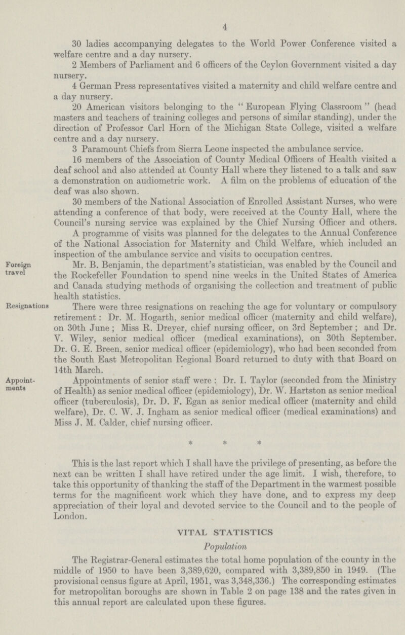 4 30 ladies accompanying delegates to the World rower Conference visited a welfare centre and a day nursery. 2 Members of Parliament and 6 officers of the Ceylon Government visited a day nursery. 4 German Press representatives visited a maternity and child welfare centre and a day nursery. 20 American visitors belonging to the  European Flying Classroom  (head masters and teachers of training colleges and persons of similar standing), under the direction of Professor Carl Horn of the Michigan State College, visited a welfare centre and a day nursery. 3 Paramount Chiefs from Sierra Leone inspected the ambulance service. 16 members of the Association of County Medical Officers of Health visited a deaf school and also attended at County Hall where they listened to a talk and saw a demonstration on audiometric work. A film on the problems of education of the deaf was also shown. 30 members of the National Association of Enrolled Assistant Nurses, who were attending a conference of that body, were received at the County Hall, where the Council's nursing service was explained by the Chief Nursing Officer and others. A programme of visits was planned for the delegates to the Annual Conference of the National Association for Maternity and Child Welfare, which included an inspection of the ambulance service and visits to occupation centres. Foreign travel Mr. B. Benjamin, the department s statistician, was enabled by the Council and the Rockefeller Foundation to spend nine weeks in the United States of America and Canada studying methods of organising the collection and treatment of public health statistics. Re.signationa There were three resignations on reaching the age for voluntary or compulsory retirement: Dr. M. Hogarth, senior medical officer (maternity and child welfare), on 30th June ; Miss R. Dreyer, chief nursing officer, on 3rd September ; and Dr. V. Wiley, senior medical officer (medical examinations), on 30th September. Dr. G. E. Breen, senior medical officer (epidemiology), who had been seconded from the South East Metropolitan Regional Board returned to duty with that Board on 14th March. Appoint ments Appointments of senior staff were : Dr. I. Taylor (seconded from the Ministry of Health) as senior medical officer (epidemiology), Dr. W. Hartston as senior medical officer (tuberculosis), Dr. D. F. Egan as senior medical officer (maternity and child welfare), Dr. C. W. J. Ingham as senior medical officer (medical examinations) and Miss J. M. Calder, chief nursing officer. This is the last report which I shall have the privilege of presenting, as before the next can be written I shall have retired under the age limit. I wish, therefore, to take this opportunity of thanking the staff of the Department in the warmest possible terms for the magnificent work which they have done, and to express my deep appreciation of their loyal and devoted service to the Council and to the people of London. VITAL STATISTICS Population The Registrar-General estimates the total home population of the county in the middle of 1950 to have been 3,389,620, compared with 3,389,850 in 1949. (The provisional census figure at April, 1951, was 3,348,336.) The corresponding estimates for metropolitan boroughs are shown in Table 2 on page 138 and the rates given in this annual report are calculated upon these figures.