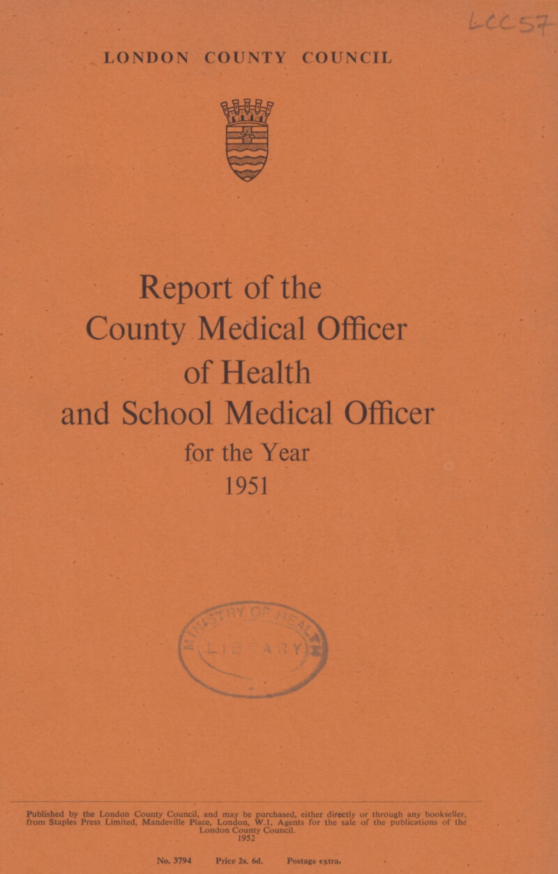 LCC 57 LONDON COUNTY COUNCIL Report of the County Medical Officer of Health and School Medical Officer for the Year 1951 Published by the London County Council, and may be purchased, either directly or through any bookseller, from Staples Press Limited, Mandeville Place, London, W.l, Agents for the sale of the publications of the London County Council. 1952 No. 3794 Price 2s. 6d. Postage extra.