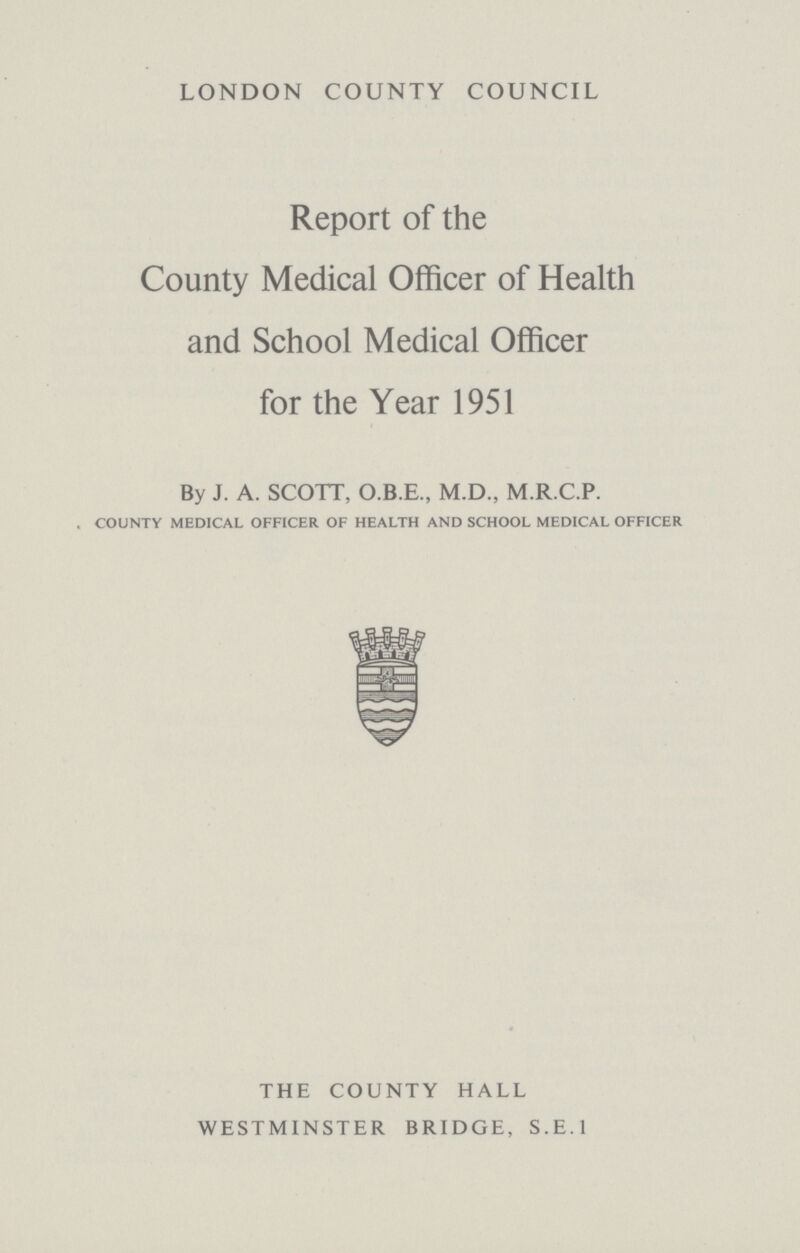 LONDON COUNTY COUNCIL Report of the County Medical Officer of Health and School Medical Officer for the Year 1951 By J. A. SCOTT, O.B.E., M.D., M.R.C.P. COUNTY MEDICAL OFFICER OF HEALTH AND SCHOOL MEDICAL OFFICER THE COUNTY HALL WESTMINSTER BRIDGE, S.E.1
