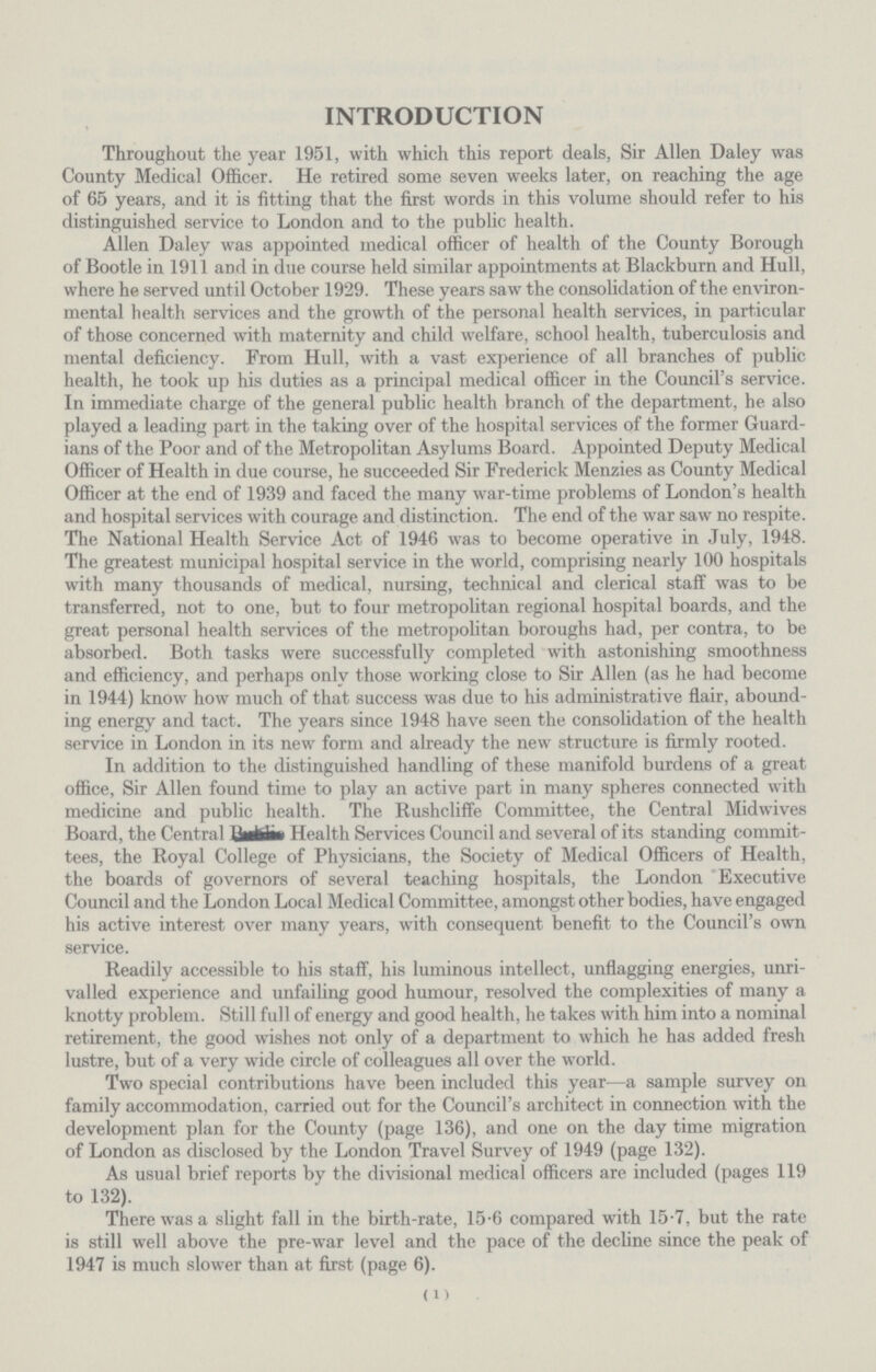 INTRODUCTION Throughout the year 1951, with which this report deals, Sir Allen Daley was County Medical Officer. He retired some seven weeks later, on reaching the age of 65 years, and it is fitting that the first words in this volume should refer to his distinguished service to London and to the public health. Allen Daley was appointed medical officer of health of the County Borough of Bootle in 1911 and in due course held similar appointments at Blackburn and Hull, where he served until October 1929. These years saw the consolidation of the environ mental health services and the growth of the personal health services, in particular of those concerned with maternity and child welfare, school health, tuberculosis and mental deficiency. From Hull, with a vast experience of all branches of public health, he took up his duties as a principal medical officer in the Council's service. In immediate charge of the general public health branch of the department, he also played a leading part in the taking over of the hospital services of the former Guard ians of the Poor and of the Metropolitan Asylums Board. Appointed Deputy Medical Officer of Health in due course, he succeeded Sir Frederick Menzies as County Medical Officer at the end of 1939 and faced the many war-time problems of London's health and hospital services with courage and distinction. The end of the war saw no respite. The National Health Service Act of 1946 was to become operative in July, 1948. The greatest municipal hospital service in the world, comprising nearly 100 hospitals with many thousands of medical, nursing, technical and clerical staff was to be transferred, not to one, but to four metropolitan regional hospital boards, and the great personal health services of the metropolitan boroughs had, per contra, to be absorbed. Both tasks were successfully completed with astonishing smoothness and efficiency, and perhaps only those working close to Sir Allen (as he had become in 1944) know how much of that success was due to his administrative flair, abound ing energy and tact. The years since 1948 have seen the consolidation of the health service in London in its new form and already the new structure is firmly rooted. In addition to the distinguished handling of these manifold burdens of a great office, Sir Allen found time to play an active part in many spheres connected with medicine and public health. The Rushcliffe Committee, the Central Midwives Board, the Central ? Health Services Council and several of its standing commit¬ tees, the Royal College of Physicians, the Society of Medical Officers of Health, the boards of governors of several teaching hospitals, the London Executive Council and the London Local Medical Committee, amongst other bodies, have engaged his active interest over many years, with consequent benefit to the Council's own service. Readily accessible to his staff, his luminous intellect, unflagging energies, unri valled experience and unfailing good humour, resolved the complexities of many a knotty problem. Still full of energy and good health, he takes with him into a nominal retirement, the good wishes not only of a department to which he has added fresh lustre, but of a very wide circle of colleagues all over the world. Two special contributions have been included this year—a sample survey on family accommodation, carried out for the Council's architect in connection with the development plan for the County (page 136), and one on the day time migration of London as disclosed by the London Travel Survey of 1949 (page 132). As usual brief reports by the divisional medical officers are included (pages 119 to 132). There was a slight fall in the birth-rate, 15.6 compared with 15.7, but the rate is still well above the pre-war level and the pace of the decline since the peak of 1947 is much slower than at first (page 6). (1)
