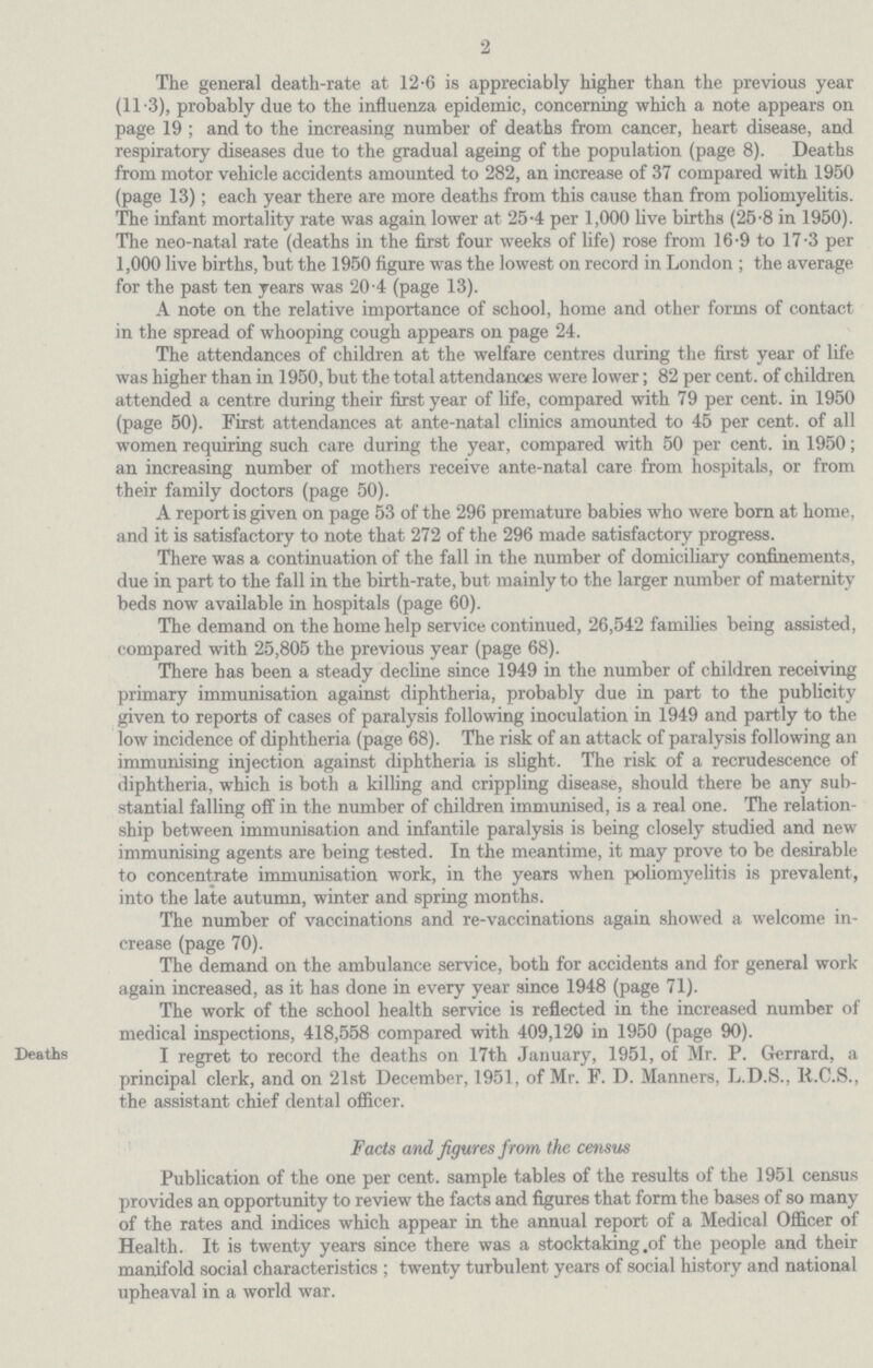 2 The general death-rate at 12.6 is appreciably higher than the previous year (11.3), probably due to the influenza epidemic, concerning which a note appears on page 19 ; and to the increasing number of deaths from cancer, heart disease, and respiratory diseases due to the gradual ageing of the population (page 8). Deaths from motor vehicle accidents amounted to 282, an increase of 37 compared with 1950 (page 13); each year there are more deaths from this cause than from poliomyelitis. The infant mortality rate was again lower at 25.4 per 1,000 live births (25.8 in 1950). The neo-natal rate (deaths in the first four weeks of life) rose from 16.9 to 17.3 per 1,000 live births, but the 1950 figure was the lowest on record in London ; the average for the past ten years was 20.4 (page 13). A note on the relative importance of school, home and other forms of contact in the spread of whooping cough appears on page 24. The attendances of children at the welfare centres during the first year of life was higher than in 1950, but the total attendances were lower; 82 per cent. of children attended a centre during their first year of life, compared with 79 per cent. in 1950 (page 50). First attendances at ante-natal clinics amounted to 45 per cent. of all women requiring such care during the year, compared with 50 per cent. in 1950; an increasing number of mothers receive ante-natal care from hospitals, or from their family doctors (page 50). A report is given on page 53 of the 296 premature babies who were born at home, and it is satisfactory to note that 272 of the 296 made satisfactory progress. There was a continuation of the fall in the number of domiciliary confinements, due in part to the fall in the birth-rate, but mainly to the larger number of maternity beds now available in hospitals (page 60). The demand on the home help service continued, 26,542 families being assisted, compared with 25,805 the previous year (page 68). There has been a steady decline since 1949 in the number of children receiving primary immunisation against diphtheria, probably due in part to the publicity given to reports of cases of paralysis following inoculation in 1949 and partly to the low incidence of diphtheria (page 68). The risk of an attack of paralysis following an immunising injection against diphtheria is slight. The risk of a recrudescence of diphtheria, which is both a killing and crippling disease, should there be any sub stantial falling off in the number of children immunised, is a real one. The relation ship between immunisation and infantile paralysis is being closely studied and new immunising agents are being tested. In the meantime, it may prove to be desirable to concentrate immunisation work, in the years when poliomyelitis is prevalent, into the late autumn, winter and spring months. The number of vaccinations and re-vaccinations again showed a welcome in crease (page 70). The demand on the ambulance service, both for accidents and for general work again increased, as it has done in every year since 1948 (page 71). The work of the school health service is reflected in the increased number of medical inspections, 418,558 compared with 409,120 in 1950 (page 90). Deaths I regret to record the deaths on 17th January, 1951, of Mr. P. Gerrard, a principal clerk, and on 21st December, 1951, of Mr. F. D. Manners, L.D.S., R.C.S., the assistant chief dental officer. Facts and figures from the census Publication of the one per cent. sample tables of the results of the 1951 census provides an opportunity to review the facts and figures that form the bases of so many of the rates and indices which appear in the annual report of a Medical Officer of Health. It is twenty years since there was a stocktaking of the people and their manifold social characteristics ; twenty turbulent years of social history and national upheaval in a world war.
