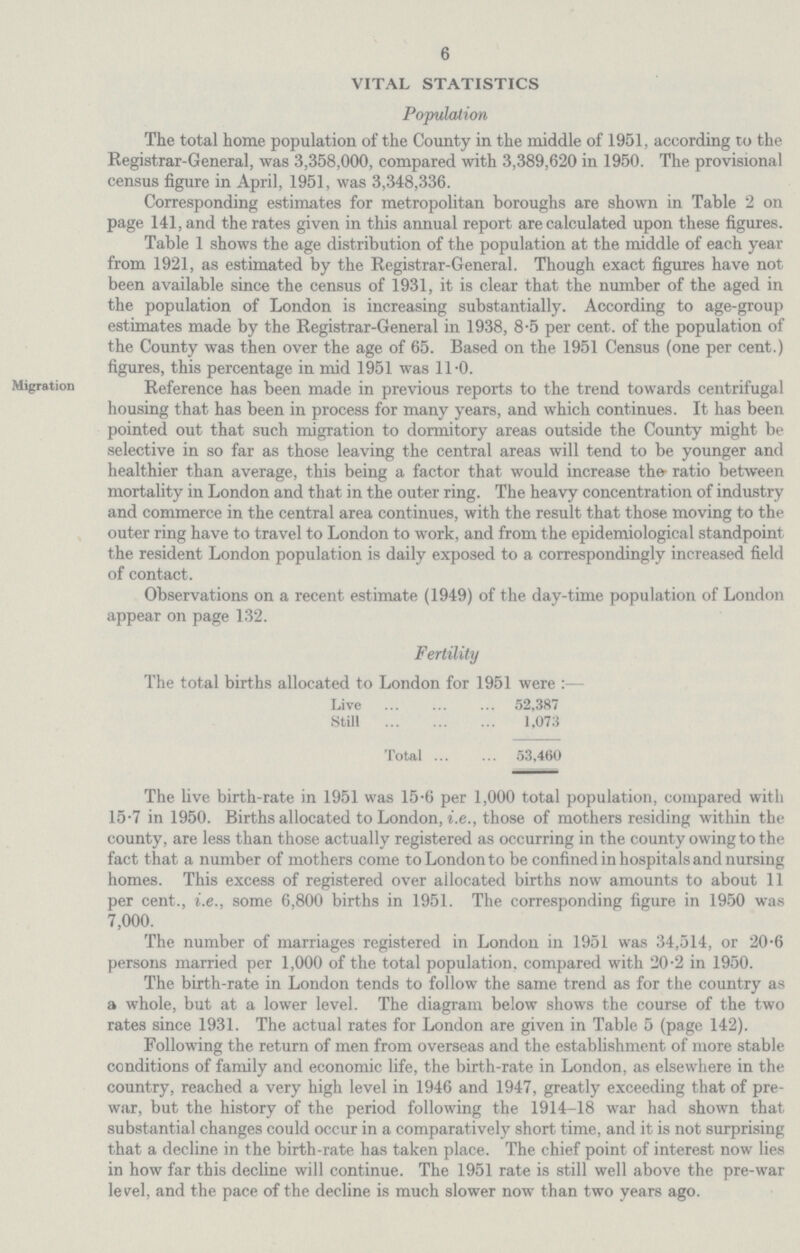 6 VITAL STATISTICS Population The total home population of the County in the middle of 1951, according to the Registrar-General, was 3,358,000, compared with 3,389,620 in 1950. The provisional census figure in April, 1951, was 3,348,336. Corresponding estimates for metropolitan boroughs are shown in Table 2 on page 141, and the rates given in this annual report are calculated upon these figures. Table 1 shows the age distribution of the population at the middle of each year from 1921, as estimated by the Registrar-General. Though exact figures have not been available since the census of 1931, it is clear that the number of the aged in the population of London is increasing substantially. According to age-group estimates made by the Registrar-General in 1938, 8.5 per cent. of the population of the County was then over the age of 65. Based on the 1951 Census (one per cent.) figures, this percentage in mid 1951 was 11 .0. Migration Reference has been made in previous reports to the trend towards centrifugal housing that has been in process for many years, and which continues. It has been pointed out that such migration to dormitory areas outside the County might be selective in so far as those leaving the central areas will tend to be younger and healthier than average, this being a factor that would increase the ratio between mortality in London and that in the outer ring. The heavy concentration of industry and commerce in the central area continues, with the result that those moving to the outer ring have to travel to London to work, and from the epidemiological standpoint the resident London population is daily exposed to a correspondingly increased field of contact. Observations on a recent estimate (1949) of the day-time population of London appear on page 132. Fertility The total births allocated to London for 1951 were :— Live 52,387 Still 1,073 Total 53,460 The live birth-rate in 1951 was 15.6 per 1,000 total population, compared with 15.7 in 1950. Births allocated to London, i.e., those of mothers residing within the county, are less than those actually registered as occurring in the county owing to the fact that a number of mothers come to London to be confined in hospitals and nursing homes. This excess of registered over allocated births now amounts to about 11 per cent., i.e., some 6,800 births in 1951. The corresponding figure in 1950 was 7,000. The number of marriages registered in London in 1951 was 34,514, or 20.6 persons married per 1,000 of the total population, compared with 20.2 in 1950. The birth-rate in London tends to follow the same trend as for the country as a whole, but at a lower level. The diagram below shows the course of the two rates since 1931. The actual rates for London are given in Table 5 (page 142). Following the return of men from overseas and the establishment of more stable conditions of family and economic life, the birth-rate in London, as elsewhere in the country, reached a very high level in 1946 and 1947, greatly exceeding that of pre war, but the history of the period following the 1914-18 war had shown that substantial changes could occur in a comparatively short time, and it is not surprising that a decline in the birth-rate has taken place. The chief point of interest now lies in how far this decline will continue. The 1951 rate is still well above the pre-war level, and the pace of the decline is much slower now than two years ago.