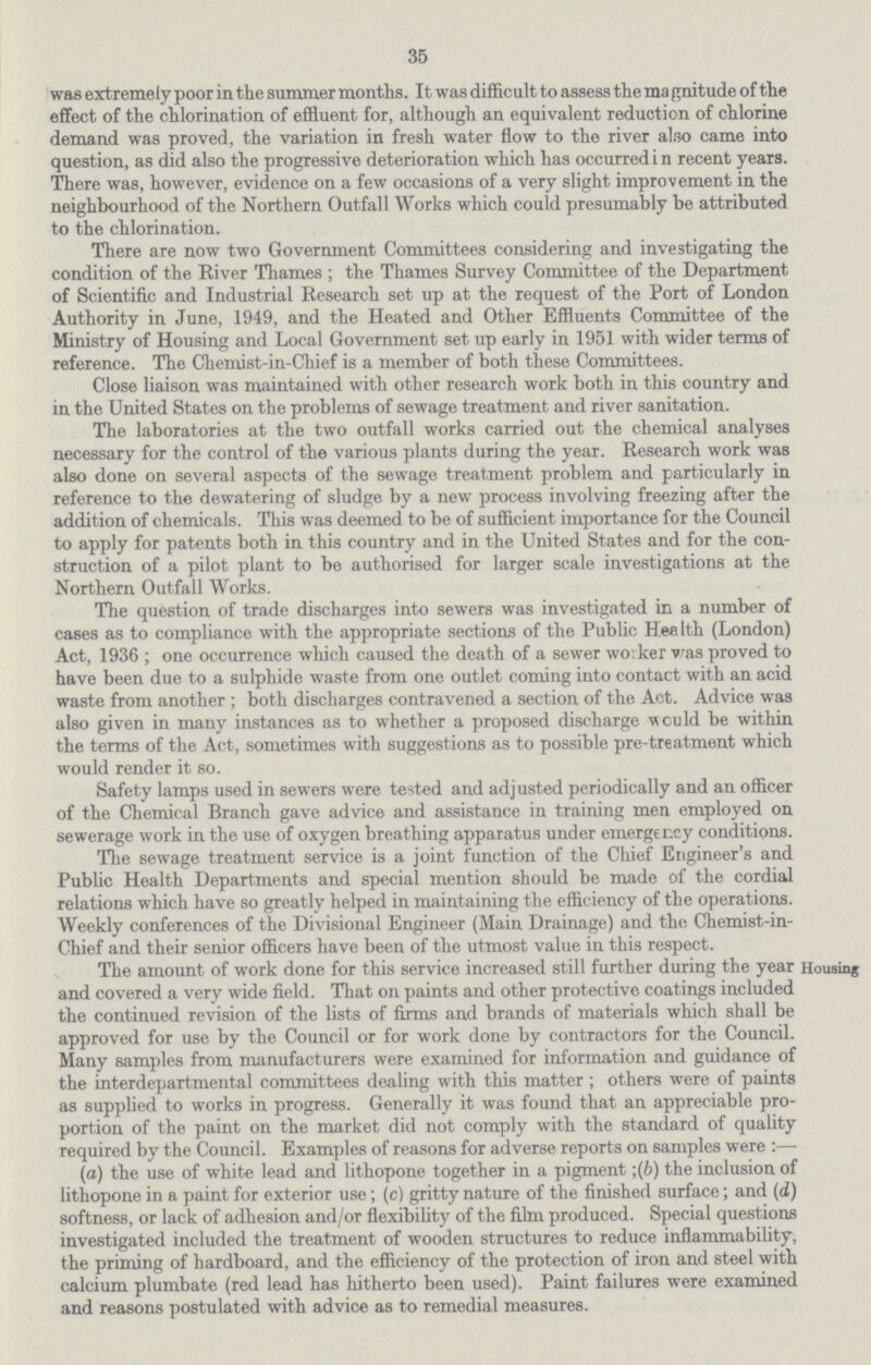 35 was extremely poor in the summer months. It was difficult to assess the ma gnitude of the effect of the chlorination of effluent for, although an equivalent reduction of chlorine demand was proved, the variation in fresh water flow to the river also came into question, as did also the progressive deterioration which has occurred i n recent years. There was, however, evidence on a few occasions of a very slight improvement in the neighbourhood of the Northern Outfall Works which could presumably be attributed to the chlorination. There are now two Government Committees considering and investigating the condition of the River Thames; the Thames Survey Committee of the Department of Scientific and Industrial Research set up at the request of the Port of London Authority in June, 1949, and the Heated and Other Effluents Committee of the Ministry of Housing and Local Government set up early in 1951 with wider terms of reference. The Chemist-in-Chief is a member of both these Committees. Close liaison was maintained with other research work both in this country and in the United States on the problems of sewage treatment and river sanitation. The laboratories at the two outfall works carried out the chemical analyses necessary for the control of the various plants during the year. Research work was also done on several aspects of the sewage treatment problem and particularly in reference to the dewatering of sludge by a new process involving freezing after the addition of chemicals. This was deemed to be of sufficient importance for the Council to apply for patents both in this country and in the United States and for the con struction of a pilot plant to be authorised for larger scale investigations at the Northern Outfall Works. The question of trade discharges into sewers was investigated in a number of cases as to compliance with the appropriate sections of the Public Henlth (London) Act, 1936; one occurrence which caused the death of a sewer worker was proved to have been due to a sulphide waste from one outlet coming into contact with an acid waste from another; both discharges contravened a section of the Act. Advice was also given in many instances as to whether a proposed discharge would be within the terms of the Act, sometimes with suggestions as to possible pre-treatment which would render it so. Safety lamps used in sewers were tested and adjusted periodically and an officer of the Chemical Branch gave advice and assistance in training men employed on sewerage work in the use of oxygen breathing apparatus under emergency conditions. The sewage treatment service is a joint function of the Chief Engineer's and Public Health Departments and special mention should be made of the cordial relations which have so greatly helped in maintaining the efficiency of the operations. Weekly conferences of the Divisional Engineer (Main Drainage) and the Chemist-in Chief and their senior officers have been of the utmost value in this respect. Housing The amount of work done for this service increased still further during the year and covered a very wide field. That on paints and other protective coatings included the continued revision of the lists of firms and brands of materials which shall be approved for use by the Council or for work done by contractors for the Council. Many samples from manufacturers were examined for information and guidance of the interdepartmental committees dealing with this matter; others were of paints as supplied to works in progress. Generally it was found that an appreciable pro portion of the paint on the market did not comply with the standard of quality required by the Council. Examples of reasons for adverse reports on samples were:— (a) the use of white lead and lithopone together in a pigment;(&) the inclusion of lithopone in a paint for exterior use; (c) gritty nature of the finished surface; and (d) softness, or lack of adhesion and/or flexibility of the film produced. Special questions investigated included the treatment of wooden structures to reduce inflammability, the priming of hardboard, and the efficiency of the protection of iron and steel with calcium plumbate (red lead has hitherto been used). Paint failures were examined and reasons postulated with advice as to remedial measures.