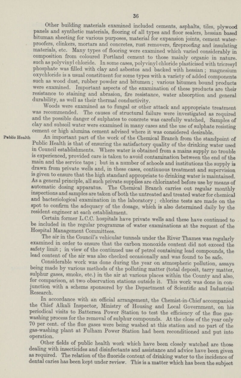36 Other building materials examined included cements, asphalts, tiles, plywood panels and synthetic materials, flooring of all types and floor sealers, hessian based bituman sheeting for various purposes, material for expansion joints, cement water proofers, clinkers, mortars and concretes, rust removers, fireproofing and insulating materials, etc. Many types of flooring were examined which varied considerably in composition from coloured Portland cement to those mainly organic in nature, such as polyvinyl chloride. In some cases, polyvinyl chloride plasticised with tricresyl phosphate was filled with clay and asbestos and backed with hessian; magnesium oxychloride is a usual constituent for some types with a variety of added components such as wood dust, rubber powder and bitumen; various bitumen bound products were examined. Important aspects of the examination of these products are their resistance to staining and abrasion, fire resistance, water absorption and general durability, as well as their thermal conductivity. Woods were examined as to fungal or other attack and appropriate treatment was recommended. The causes of structural failure were investigated as required and the possible danger of sulphates to concrete was carefully watched, Samples of clay and subsoil water were examined in many cases and the use of sulphate resisting cement or high alumina cement advised where it was considered desirable. Pablic Health An important part of the work ot the Uhemical Branch irom the standpoint of Public Health is that of ensuring the satisfactory quality of the drinking water used in Council establishments. Where water is obtained from a mains supply no trouble is experienced, provided care is taken to avoid contamination between the end of the main and the service taps; but in a number of schools and institutions the supply is drawn from private wells and, in these cases, continuous treatment and supervision is given to ensure that the high standard appropriate to drinking water is maintained. As a general principle, all such private supplies are chlorinated before use by means of automatic dosing apparatus. The Chemical Branch carries out regular monthly inspections and samples are taken of both the untreated and treated water for chemical and bacteriological examination in the laboratory; chlorine tests are made on the spot to confirm the adequacy of the dosage, which is also determined daily by the resident engineer at each establishment. Certain former L.C.C. hospitals have private wells and these have continued to be included in the regular programme of water examinations at the request of the Hospital Management Committees. The air in the Council's vehicular tunnels under the River Thames was regularly examined in order to ensure that the carbon monoxide content did not exceed the safety limit; in view of the continued use of petrol containing lead compounds, the lead content of the air was also checked occasionally and was found to be safe. Considerable work was done during the year on atmospheric pollution, assays being made by various methods of the polluting matter (total deposit, tarry matter, sulphur gases, smoke, etc.) in the air at various places within the County and also, for comparison, at two observation stations outside it. This work was done in con junction with a scheme sponsored by the Department of Scientific and Industrial Research. In accordance with an official arrangement, the Chemist-in-Chief accompanied the Chief Alkali Inspector, Ministry of Housing and Local Government, on his periodical visits to Battersea Power Station to test the efficiency of the flue gas washing process for the removal of sulphur compounds. At the close of the year only 70 per cent, of the flue gases were being washed at this station and no part of the gas-washing plant at Fulham Power Station had been reconditioned and put into operation. Other fields of public health work which have been closely watched are those dealing with insecticides and disinfectants and assistance and advice have been given as required. The relation of the fluoride content of drinking water to the incidence of dental caries has been kept under review. This is a matter which has been the subject