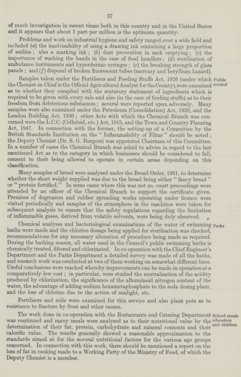 37 of much investigation in recent times both in this country and in the United States and it appears that about 1 part per million is the optimum quantity. Problems and work on industrial hygiene and safety ranged over a wide field and included (a) the inadvisability of using a drawing ink containing a large proportion of aniline; also a marking ink; (b) dust prevention in sack emptying; (c) the importance of washing the hands in the case of food handlers; (d) sterilisation of ambulance instruments and hyperdermic syringes; (e) the breaking strength of glass panels; and (f) disposal of broken fluorescent tubes (mercury and beryllium hazard). Public control Samples taken under the Fertilisers and Feeding Stuffs Act, 1926 (under which the Chemist-in-Chief is the Official Agricultural Analyst for the County),were examined as to whether they complied with the statutory statement of ingredients which is required to be given with every sale and also (in the case of feeding stuffs) as to their freedom from deleterious substances; several were reported upon adversely. Many samples were also examined under the Petroleum (Consolidation) Act, 1928, and the London Building Act, 1930; other Acts with which the Chemical Branch was con cerned were the L.C.C. (Celluloid, etc.) Act, 1915, and the Town and Country Planning Act, 1947. In connection with the former, the setting-up of a Committee by the British Standards Institution on the Inflammability of Films should be noted; the Deputy Chemist (Dr. S. G. Burgess) was appointed Chairman of this Committee. In a number of cases the Chemical Branch was asked to advise in regard to the last mentioned Act as to the category in which businesses should be considered to fall, consent to their being allowed to operate in certain areas depending on this classification. Many samples of bread were analysed under the Bread Order, 1951, to determine whether the short weight supplied was due to the bread being either fancy bread or protein fortified. In some cases where this was not so, court proceedings were attended by an officer of the Chemical Branch to support the certificate given. Premises of degreasers and rubber spreading works operating under licence were visited periodically and samples of the atmosphere in the machines were taken for subsequent analysis to ensure that the safety regulations regarding the limitation of inflammable gases, derived from volatile solvents, were being duly observed. Parks Chemical analyses and bacteriological examinations ot the water ot swimming baths were made and the chlorine dosage being applied for sterilisation was checked, recommendations for any necessary alteration of procedure being made as required. During the bathing season, all water used in the Council's public swimming baths is chemically treated, filtered and chlorinated. In co-operation with the Chief Engineer's Department and the Parks Department a detailed survey was made of all the baths, and research work was conducted at two of them working on somewhat different lines. Useful conclusions were reached whereby improvements can be made in operation at a comparatively low cost; in particular, were studied the neutralisation of the acidity produced by chlorination, the significance of the albuminoid nitrogen content of the water, the advantage of adding sodium hexametaphosphate to the soda dosing plant, and the loss of chlorine due to the action of sunlight, etc. Fertilisers and soils were examined for this service and also plant pots as to resistance to fracture by frost and other causes. School meals education and children The work done in co-operation with the Restaurants and Catering Department was continued and many meals were analysed as to their nutritional value by the determination of their fat, protein, carbohydrate and mineral contents and their calorific value. The results generally showed a reasonable approximation to the standards aimed at for the several nutritional factors for the various age groups concerned. In connection with this work, there should be mentioned a report on the loss of fat in cooking made to a Working Party of the Ministry of Food, of which the Deputy Chemist is a member.