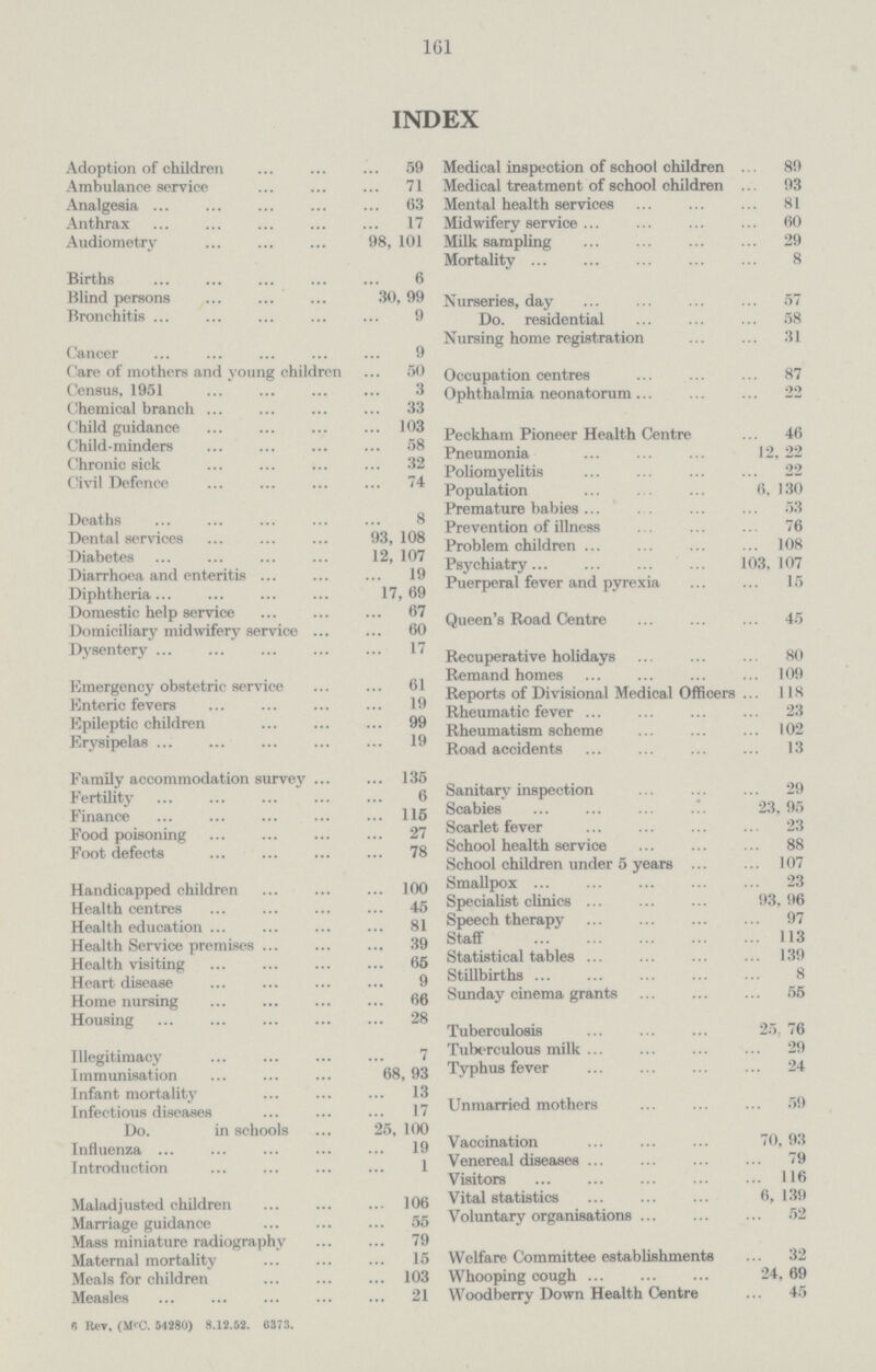 161 INDEX Adoption of children 59 Ambulance service 71 Analgesia 63 Anthrax 17 Audiometry 98, 101 Births 6 Blind persons 30, 99 Bronchitis 9 Cancer 9 Care of mothers and young children 50 Census, 1951 3 Chemical branch 33 Child guidance 103 Child.minders 58 Chronic sick 32 Civil Defence 74 Deaths 8 Dental services 93, 108 Diabetes 12, 107 Diarrhoea and enteritis 19 Diphtheria 17, 69 Domestic help service 67 Domiciliary midwifery service 60 Dysentery 17 Emergency obstetric service 61 Enteric fevers 19 Epileptic children 99 Erysipelas 19 Family accommodation survey 135 Fertility 6 Finance 115 Food poisoning 27 Foot defects 78 Handicapped children 100 Health centres 45 Health education 81 Health Service premises 39 Health visiting 65 Heart disease 9 Home nursing 66 Housing 28 Illegitimacy 7 Immunisation 68, 93 Infant mortality 13 Infectious diseases 17 Do. in schools 25, 100 Influenza 19 Introduction 1 Maladjusted children 106 Marriage guidance 55 Mass miniature radiography 79 Maternal mortality 15 Meals for children 103 Measles 21 Medical inspection of school children 89 Medical treatment of school children 93 Mental health services 81 Midwifery service 60 Milk sampling 29 Mortality 8 Nurseries, day 57 Do. residential 58 Nursing home registration 31 Occupation centres 87 Ophthalmia neonatorum 22 Peckham Pioneer Health Centre 46 Pneumonia 12, 22 Poliomyelitis 22 Population 6, 130 Premature babies 53 Prevention of illness 76 Problem children 108 Psychiatry 103,107 Puerperal fever and pyrexia 15 Queen's Road Centre 45 Recuperative holidays 80 Remand homes 109 Reports of Divisional Medical Officers 118 Rheumatic fever 23 Rheumatism scheme 102 Road accidents 13 Sanitary inspection 29 Scabies 23, 95 Scarlet fever 23 School health service 88 School children under 5 years 107 Smallpox 23 Specialist clinics 93, 96 Speech therapy 97 Staff 113 Statistical tables 139 Stillbirths 8 Sunday cinema grants 55 Tuberculosis 25. 76 Tuberculous milk 29 Typhus fever 24 Unmarried mothers 59 Vaccination 70, 93 Venereal diseases 79 Visitors 116 Vital statistics 6, 139 Voluntary organisations 52 Welfare Committee establishments 32 Whooping cough 24, 69 Woodberry Down Health Centre 45 6 Rey, (M'C. 64280) 8.12.52. G373.