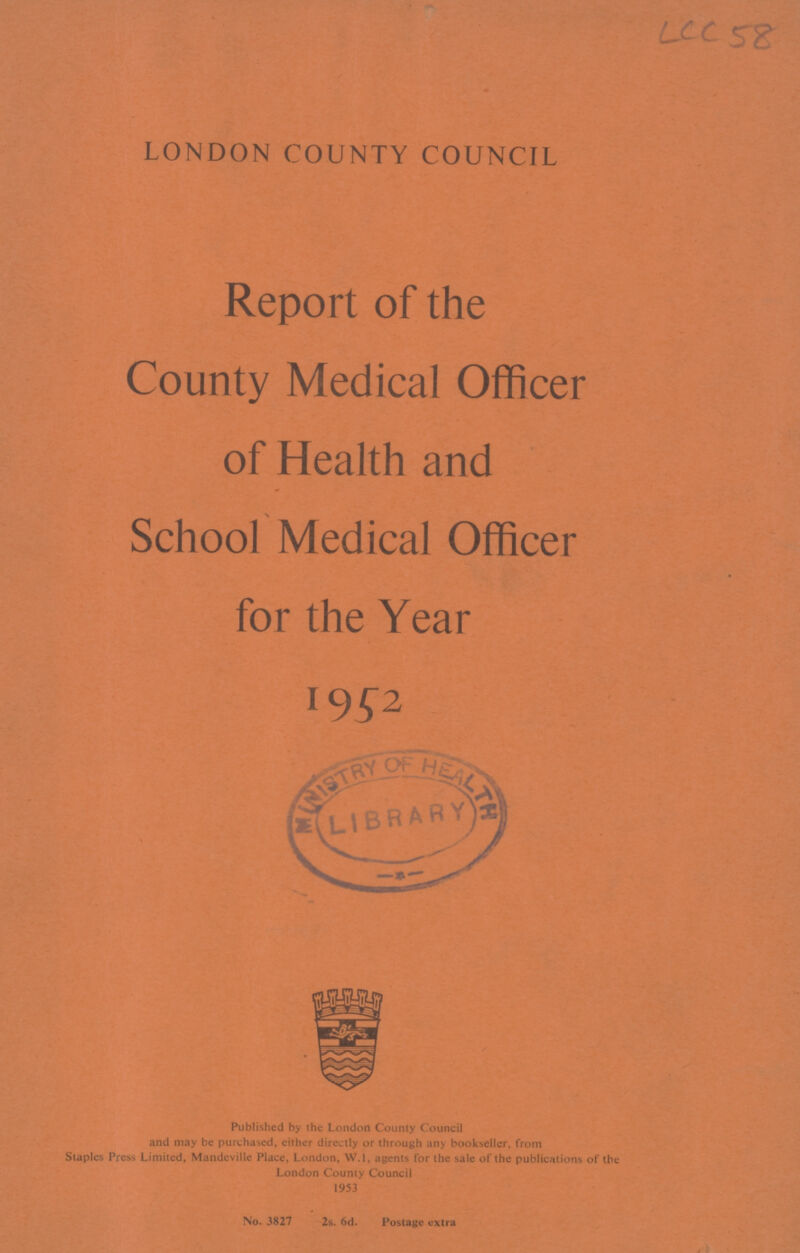 LCC 58 LONDON COUNTY COUNCIL Report of the County Medical Officer of Health and School Medical Officer for the Year 1952 Published by the London County Council and may be purchased, either directly or through any bookseller, from Staples Press Limited, Mandeville Place, London, W.l, agents for the sale of the publications of the London County Council 1953 No. 3827 2s. 6d. Postage extra