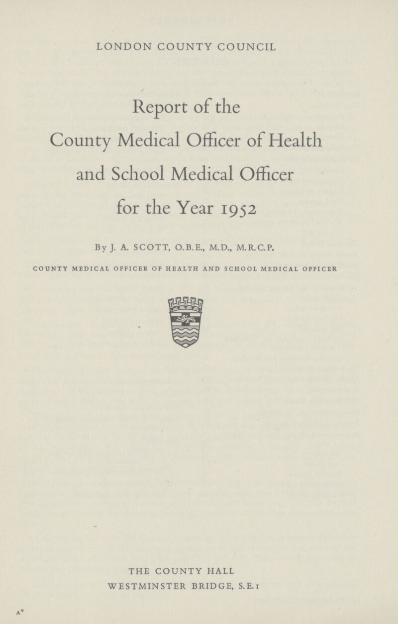 LONDON COUNTY COUNCIL Report of the County Medical Officer of Health and School Medical Officer for the Year 1952 By J. A. SCOTT, O.B.E., M.D., M.R.C.P. COUNTY MEDICAL OFFICER OF HEALTH AND SCHOOL MEDICAL OFFICER a* THE COUNTY HALL WESTMINSTER BRIDGE, S.E.I