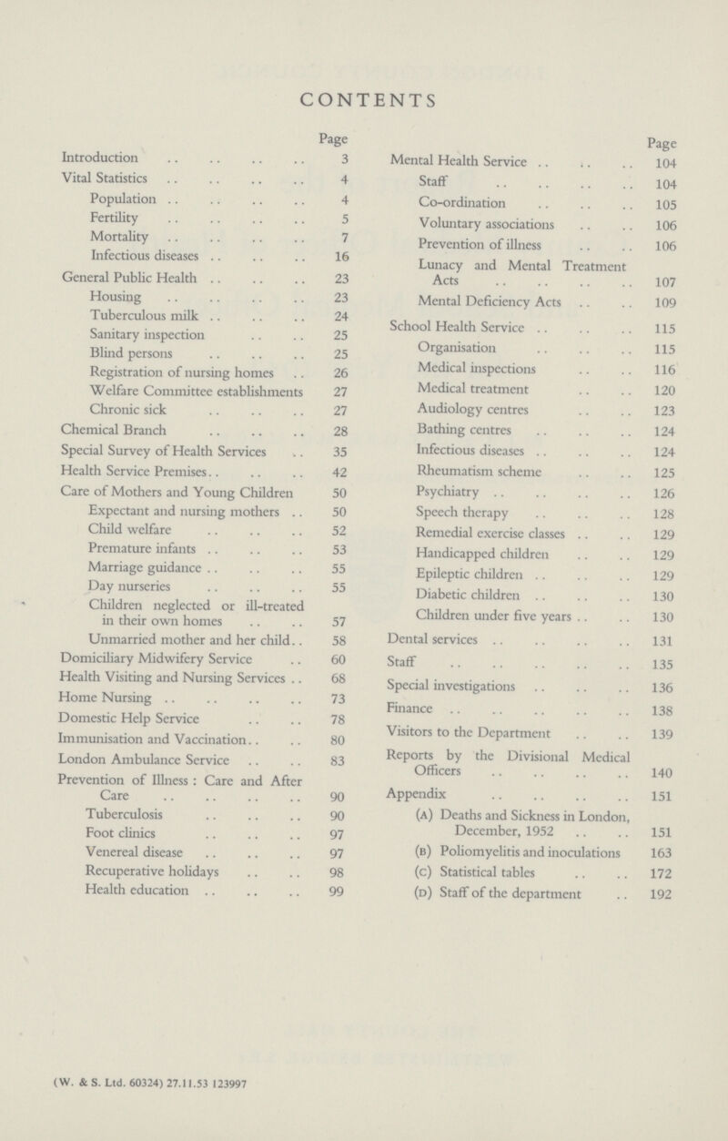 CONTENTS Page Introduction 3 Vital Statistics 4 Population 4 Fertility 5 Mortality 7 Infectious diseases 16 General Public Health 23 Housing 23 Tuberculous milk 24 Sanitary inspection 25 Blind persons 25 Registration of nursing homes 26 Welfare Committee establishments 27 Chronic sick 27 Chemical Branch 28 Special Survey of Health Services 35 Health Service Premises 42 Care of Mothers and Young Children 50 Expectant and nursing mothers 50 Child welfare 52 Premature infants 53 Marriage guidance 55 Day nurseries 55 Children neglected or ill-treated in their own homes 57 Unmarried mother and her child 58 Domiciliary Midwifery Service 60 Health Visiting and Nursing Services 68 Home Nursing 73 Domestic Help Service 78 Immunisation and Vaccination 80 London Ambulance Service 83 Prevention of Illness: Care and After Care 90 Tuberculosis 90 Foot clinics 97 Venereal disease 97 Recuperative holidays 98 Health education 99 Page Mental Health Service. 104 Staff 104 Co-ordination 105 Voluntary associations 106 Prevention of illness 106 Lunacy and Mental Treatment Acts 107 Mental Deficiency Acts 109 School Health Service 115 Organisation 115 Medical inspections 116 Medical treatment 120 Audiology centres 123 Bathing centres 124 Infectious diseases 124 Rheumatism scheme 125 Psychiatry 126 Speech therapy 128 Remedial exercise classes 129 Handicapped children 129 Epileptic children 129 Diabetic children 130 Children under five years 130 Dental services 131 Staff 135 Special investigations 136 Finance ,, 138 Visitors to the Department 139 Reports by the Divisional Medical Officers 140 Appendix 151 (a) Deaths and Sickness in London, December, 1952 151 (b) Poliomyelitis and inoculations 163 (c) Statistical tables 172 (d) Staff of the department 192 (W. & S. Ltd. 60324) 27.11.53 123997