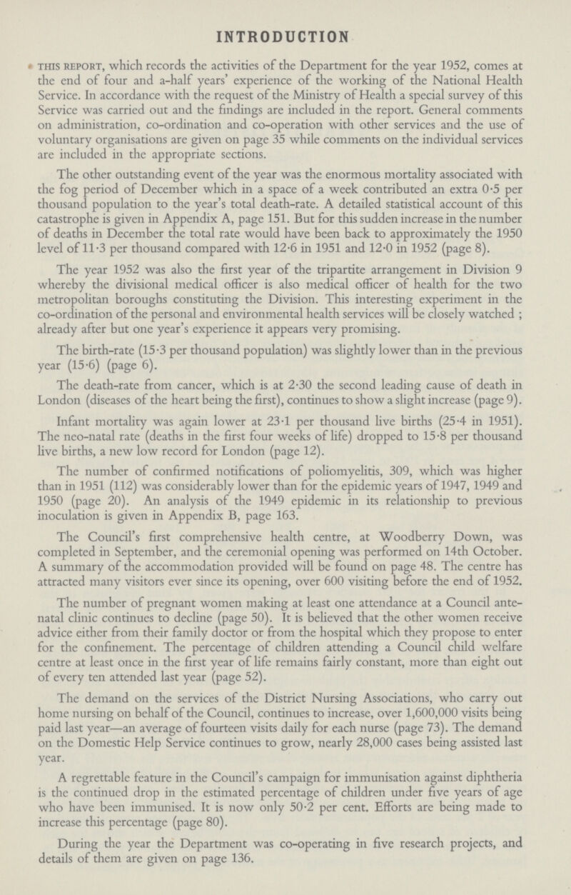INTRODUCTION this report, which records the activities of the Department for the year 1952, comes at the end of four and a-half years' experience of the working of the National Health Service. In accordance with the request of the Ministry of Health a special survey of this Service was carried out and the findings are included in the report. General comments on administration, co-ordination and co-operation with other services and the use of voluntary organisations are given on page 35 while comments on the individual services are included in the appropriate sections. The other outstanding event of the year was the enormous mortality associated with the fog period of December which in a space of a week contributed an extra 0.5 per thousand population to the year's total death-rate. A detailed statistical account of this catastrophe is given in Appendix A, page 151. But for this sudden increase in the number of deaths in December the total rate would have been back to approximately the 1950 level of 11.3 per thousand compared with 12.6 in 1951 and 12.0 in 1952 (page 8). The year 1952 was also the first year of the tripartite arrangement in Division 9 whereby the divisional medical officer is also medical officer of health for the two metropolitan boroughs constituting the Division. This interesting experiment in the co-ordination of the personal and environmental health services will be closely watched ; already after but one year's experience it appears very promising. The birth-rate (15.3 per thousand population) was slightly lower than in the previous year (15.6) (page 6). The death-rate from cancer, which is at 2.30 the second leading cause of death in London (diseases of the heart being the first), continues to show a slight increase (page 9). Infant mortality was again lower at 23.1 per thousand live births (25.4 in 1951). The neo-natal rate (deaths in the first four weeks of life) dropped to 15.8 per thousand live births, a new low record for London (page 12). The number of confirmed notifications of poliomyelitis, 309, which was higher than in 1951 (112) was considerably lower than for the epidemic years of 1947, 1949 and 1950 (page 20). An analysis of the 1949 epidemic in its relationship to previous inoculation is given in Appendix B, page 163. The Council's first comprehensive health centre, at Woodberry Down, was completed in September, and the ceremonial opening was performed on 14th October. A summary of the accommodation provided will be found on page 48. The centre has attracted many visitors ever since its opening, over 600 visiting before the end of 1952. The number of pregnant women making at least one attendance at a Council ante natal clinic continues to decline (page 50). It is believed that the other women receive advice either from their family doctor or from the hospital which they propose to enter for the confinement. The percentage of children attending a Council child welfare centre at least once in the first year of life remains fairly constant, more than eight out of every ten attended last year (page 52). The demand on the services of the District Nursing Associations, who carry out home nursing on behalf of the Council, continues to increase, over 1,600,000 visits being paid last year—an average of fourteen visits daily for each nurse (page 73). The demand on the Domestic Help Service continues to grow, nearly 28,000 cases being assisted last year. A regrettable feature in the Council's campaign for immunisation against diphtheria is the continued drop in the estimated percentage of children under five years of age who have been immunised. It is now only 50.2 per cent. Efforts are being made to increase this percentage (page 80). During the year the Department was co-operating in five research projects, and details of them are given on page 136.