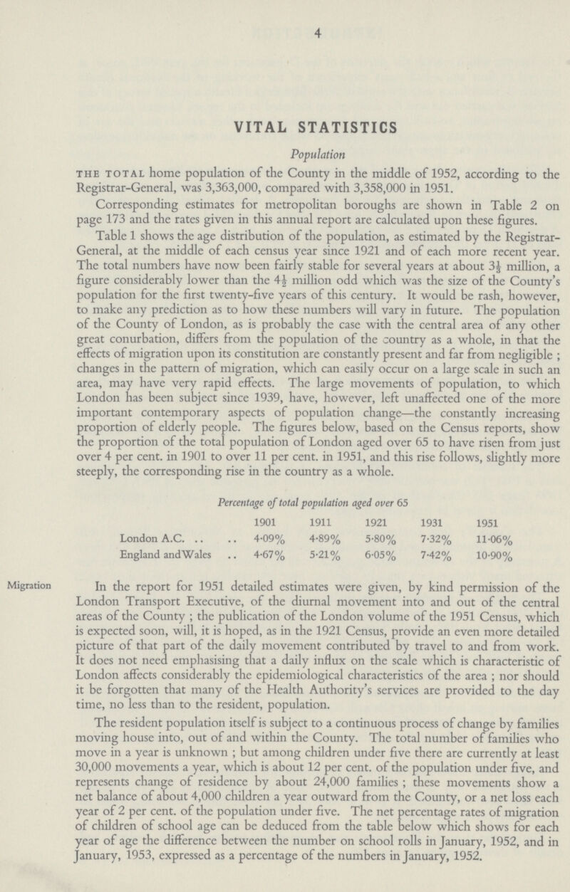4 VITAL STATISTICS Population the total home population of the County in the middle of 1952, according to the Registrar-General, was 3,363,000, compared with 3,358,000 in 1951. Corresponding estimates for metropolitan boroughs are shown in Table 2 on page 173 and the rates given in this annual report are calculated upon these figures. Table 1 shows the age distribution of the population, as estimated by the Registrar General, at the middle of each census year since 1921 and of each more recent year. The total numbers have now been fairly stable for several years at about 3⅓ million, a figure considerably lower than the 4 million odd which was the size of the County's population for the first twenty-five years of this century. It would be rash, however, to make any prediction as to how these numbers will vary in future. The population of the County of London, as is probably the case with the central area of any other great conurbation, differs from the population of the country as a whole, in that the effects of migration upon its constitution are constantly present and far from negligible; changes in the pattern of migration, which can easily occur on a large scale in such an area, may have very rapid effects. The large movements of population, to which London has been subject since 1939, have, however, left unaffected one of the more important contemporary aspects of population change—the constantly increasing proportion of elderly people. The figures below, based on the Census reports, show the proportion of the total population of London aged over 65 to have risen from just over 4 per cent. in 1901 to over 11 per cent. in 1951, and this rise follows, slightly more steeply, the corresponding rise in the country as a whole. Percentage of total population aged over 65 1901 1911 1921 1931 1951 London A.C. 4.09% 4.89% 5.80% 7.32% 11.06% England and Wales 4.67% 5.21% 6.05% 7.42% 10.90% Migration In the report for 1951 detailed estimates were given, by kind permission of the London Transport Executive, of the diurnal movement into and out of the central areas of the County; the publication of the London volume of the 1951 Census, which is expected soon, will, it is hoped, as in the 1921 Census, provide an even more detailed picture of that part of the daily movement contributed by travel to and from work. It does not need emphasising that a daily influx on the scale which is characteristic of London affects considerably the epidemiological characteristics of the area; nor should it be forgotten that many of the Health Authority's services are provided to the day time, no less than to the resident, population. The resident population itself is subject to a continuous process of change by families moving house into, out of and within the County. The total number of families who move in a year is unknown; but among children under five there are currently at least 30,000 movements a year, which is about 12 per cent. of the population under five, and represents change of residence by about 24,000 families ; these movements show a net balance of about 4,000 children a year outward from the County, or a net loss each year of 2 per cent. of the population under five. The net percentage rates of migration of children of school age can be deduced from the table below which shows for each year of age the difference between the number on school rolls in January, 1952, and in January, 1953, expressed as a percentage of the numbers in January, 1952.