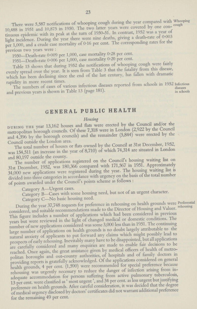 23 There were 5,587 notifications of whooping cough during the year compared with 10,488 in 195] and 10,875 in 1950. The two latter years were covered by one con tinuous epidemic with its peak at the turn of 1950-51. In contrast, 1952 was a year of light incidence. During the year there were nine deaths, giving a death-rate of 0.003 per 1,000, and a crude case mortality of 0.16 per cent. The corresponding rates for the previous two years were: Whooping cough 1950—Death-rate 0.009 per 1,000, case mortality 0.28 per cent. 1951—Death-rate 0.006 per 1,000, case mortality 0.20 per cent. Table 15 shows that during 1952 the notifications of whooping cough were fairly evenly spread over the year. It is seen from Table 3 that the fatality from this disease, which has been declining since the end of the last century, has fallen with dramatic rapidity in more recent times. The numbers of cases or various infectious diseases reported frorn schools in 1952 and previous years is shown in Table 13 (page 181). ! Infectious diseases in schools GENERAL PUBLIC HEALTH Housing during the year 13,162 houses and flats were erected by the Council and/or the metropolitan borough councils. Of these 7,318 were in London (2,922 by the Council and 4,396 by the borough councils) and the remainder (5,844) were erected by the Council outside the London area. The total number of houses or flats owned by the Council at 31st December, 1952 was 154,511 (an increase in the year of 8,710) of which 74,314 are situated in London and 80,197 outside the county. The number of applications registered on the Council's housing waiting list on 31st December, 1952, was 180,366 compared with 171,567 in 1951. Approximatel 34,000 new applications were registered during the year. The housing waiting list is divided into three categories in accordance with urgency on the basis of the total number of points awarded under the Council's points scheme as follows : Category A—Urgent cases. Category B—Cases with some housing need, but not of an urgent character. Category C—No basic housing need. Preferential rehousing During the year 37,748 requests for preference in rehousing on health grounds were considered, and suitable recommendations made to the Director of Housing and Valuer. This figure includes a number of applications which had been considered in previous years but were reviewed in the light of changed medical or domestic conditions. The number of new applications considered was some 3,000 less than in 1951. The continuing large number of applications on health grounds is no doubt largely attributable to the natural anxiety of applicants to put forward any claims which might possibly lead to prospects of early rehousing. Inevitably many have to be disappointed, but all applications are carefully considered and many enquiries are made to enable fair decisions to be reached. Once again, the great assistance given by medical officers of health of metro politan boroughs and out-county authorities, of hospitals and of family doctors in providing reports is gratefully acknowledged. Of the applications considered on general health grounds, 4 per cent. (1,590) were recommended for special preference because rehousing was urgently necessary to reduce the danger of infection arising from in adequate accommodation for persons suffering from active pulmonary tuberculosis, 13 per cent. were classified as 'most urgen', and 34 per cent. as less urgent but justifying preference on health grounds. After careful consideration, it was decided that the degree of medical urgency disclosed by doctors' certificates did not warrant additional preference for the remaining 49 per cent.