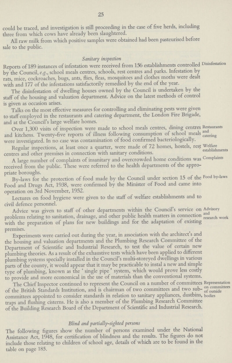 25 could be traced, and investigation is still proceeding in the case of five herds, including three from which cows have already been slaughtered. All raw milk from which positive samples were obtained had been pasteurised before sale to the public. Sanitary inspection Disinflation Reports of 189 instances of infestation were received from 156 establishments controlled by the Council, e.g., school meals centres, schools, rest centres and parks. Infestation by rats, mice, cockroaches, bugs, ants, flies, fleas, mosquitoes and clothes moths were dealt with and 177 of the infestations satisfactorily remedied by the end of the year. The disinfestation of dwelling houses owned by the Council is undertaken by the staff of the housing and valuation department. Advice on the latest methods of control is given as occasion arises. Talks on the most effective measures for controlling and eliminating pests were given to staff employed in the restaurants and catering department, the London Fire Brigade, and at the Council's large welfare homes. Restaurants and catering Over 1,300 visits of inspection were made to school meals centres, dining centres and kitchens. Twenty-five reports of illness following consumption of school meals were investigated. In no case was contamination of food confirmed bacteriologically. Welfare establishments Regular inspections, at least once a quarter, were made of 72 homes, hostels, rest centres and other premises in connection with sanitary conditions. Complaints A large number of complaints of insanitary and overcrowded home conditions was received from the public. These were referred to the health departments of the appro priate boroughs. Food by-laws By-laws for the protection of food made by the Council under section 15 of the Food and Drugs Act, 1938, were confirmed by the Minister of Food and came into operation on 3rd November, 1952. Lectures on food hygiene were given to the staff of welfare establishments and to civil defence personnel. Advisory and research work Advice was given to staff of other departments within the Council's service on problems relating to sanitation, drainage, and other public health matters in connection with the preparation of plans for new buildings and for the adaptation of existing premises. Experiments were carried out during the year, in association with the architect's and the housing and valuation departments and the Plumbing Research Committee of the Department of Scientific and Industrial Research, to test the value of certain new plumbing theories. As a result of the exhaustive tests which have been applied to different plumbing systems specially installed in the Council's multi-storeyed dwellings in various parts of the county, it would appear that it may be practicable to instal a new and simple type of plumbing, known as the 'single pipe' system, which would prove less costly to Provide and more economical in the use of materials than the conventional svstems. Representation on committees of outside bodies The Chief Inspector continued to represent the Council on a number of committees of the British Standards Institution, and is chairman of two committees and two sub committees appointed to consider standards in relation to sanitary appliances, dustbins, traps and flushing cisterns. He is also a member of the Plumbing Research Committee of the Building Research Board of the Department of Scientific and Industrial Research. Blind and partially-sighted persons The following figures show the number of persons examined under the National Assistance Act, 1948, for certification of blindness and the results. The figures do not include those relating to children of school age, details of which are to be found in the table on page 185.