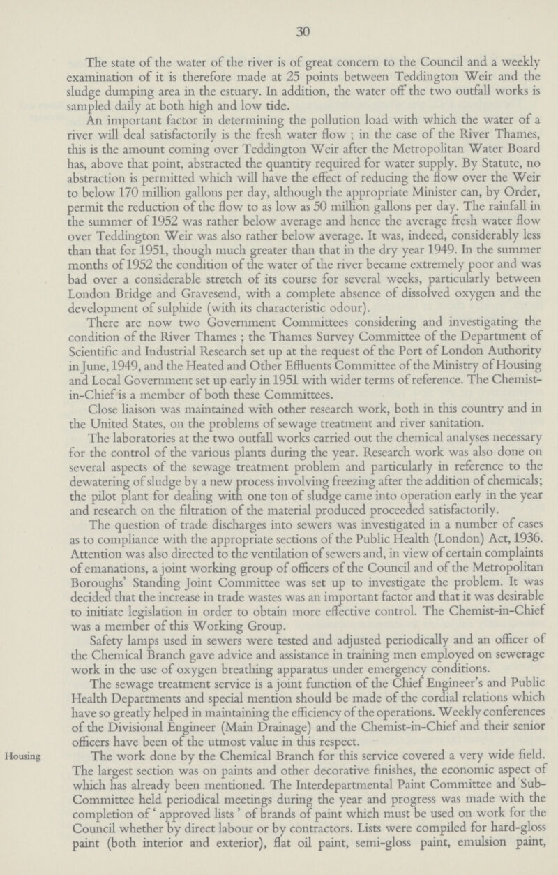 30 The state of the water of the river is of great concern to the Council and a weekly examination of it is therefore made at 25 points between Teddington Weir and the sludge dumping area in the estuary. In addition, the water off the two outfall works is sampled daily at both high and low tide. An important factor in determining the pollution load with which the water of a river will deal satisfactorily is the fresh water flow; in the case of the River Thames, this is the amount coming over Teddington Weir after the Metropolitan Water Board has, above that point, abstracted the quantity required for water supply. By Statute, no abstraction is permitted which will have the effect of reducing the flow over the Weir to below 170 million gallons per day, although the appropriate Minister can, by Order, permit the reduction of the flow to as low as 50 million gallons per day. The rainfall in the summer of 1952 was rather below average and hence the average fresh water flow over Teddington Weir was also rather below average. It was, indeed, considerably less than that for 1951, though much greater than that in the dry year 1949. In the summer months of 1952 the condition of the water of the river became extremely poor and was bad over a considerable stretch of its course for several weeks, particularly between London Bridge and Gravesend, with a complete absence of dissolved oxygen and the development of sulphide (with its characteristic odour). There are now two Government Committees considering and investigating the condition of the River Thames; the Thames Survey Committee of the Department of Scientific and Industrial Research set up at the request of the Port of London Authority in June, 1949, and the Heated and Other Effluents Committee of the Ministry of Housing and Local Government set up early in 1951 with wider terms of reference. The Chemist in-Chief is a member of both these Committees. Close liaison was maintained with other research work, both in this country and in the United States, on the problems of sewage treatment and river sanitation. The laboratories at the two outfall works carried out the chemical analyses necessary for the control of the various plants during the year. Research work was also done on several aspects of the sewage treatment problem and particularly in reference to the de watering of sludge by a new process involving freezing after the addition of chemicals; the pilot plant for dealing with one ton of sludge came into operation early in the year and research on the filtration of the material produced proceeded satisfactorily. The question of trade discharges into sewers was investigated in a number of cases as to compliance with the appropriate sections of the Public Health (London) Act, 1936. Attention was also directed to the ventilation of sewers and, in view of certain complaints of emanations, a joint working group of officers of the Council and of the Metropolitan Boroughs' Standing Joint Committee was set up to investigate the problem. It was decided that the increase in trade wastes was an important factor and that it was desirable to initiate legislation in order to obtain more effective control. The Chemist-in-Chief was a member of this Working Group. Safety lamps used in sewers were tested and adjusted periodically and an officer of the Chemical Branch gave advice and assistance in training men employed on sewerage work in the use of oxygen breathing apparatus under emergency conditions. The sewage treatment service is a joint function of the Chief Engineer's and Public Health Departments and special mention should be made of the cordial relations which have so greatly helped in maintaining the efficiency of the operations. Weekly conferences of the Divisional Engineer (Main Drainage) and the Chemist-in-Chief and their senior officers have been of the utmost value in this respect. Housing The work done by the Chemical Branch for this service covered a very wide field. The largest section was on paints and other decorative finishes, the economic aspect of which has already been mentioned. The Interdepartmental Paint Committee and Sub Committee held periodical meetings during the year and progress was made with the completion of 'approved lists' of brands of paint which must be used on work for the Council whether by direct labour or by contractors. Lists were compiled for hard-gloss paint (both interior and exterior), flat oil paint, semi-gloss paint, emulsion paint,