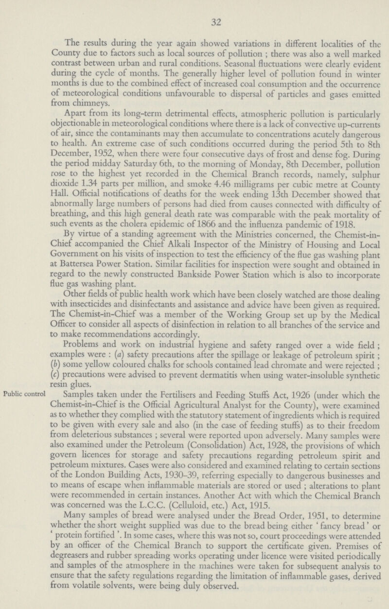 32 The results during the year again showed variations in different localities of the County due to factors such as local sources of pollution ; there was also a well marked contrast between urban and rural conditions. Seasonal fluctuations were clearly evident during the cycle of months. The generally higher level of pollution found in winter months is due to the combined effect of increased coal consumption and the occurrence of meteorological conditions unfavourable to dispersal of particles and gases emitted from chimneys. Apart from its long-term detrimental effects, atmospheric pollution is particularly objectionable in meteorological conditions where there is a lack of convective up-currents of air, since the contaminants may then accumulate to concentrations acutely dangerous to health. An extreme case of such conditions occurred during the period 5th to 8th December, 1952, when there were four consecutive days of frost and dense fog. During the period midday Saturday 6th, to the morning of Monday, 8th December, pollution rose to the highest yet recorded in the Chemical Branch records, namely, sulphur dioxide 1.34 parts per million, and smoke 4.46 milligrams per cubic metre at County Hall. Official notifications of deaths for the week ending 13th December showed that abnormally large numbers of persons had died from causes connected with difficulty of breathing, and this high general death rate was comparable with the peak mortality of such events as the cholera epidemic of 1866 and the influenza pandemic of 1918. By virtue of a standing agreement with the Ministries concerned, the Chemist-in Chief accompanied the Chief Alkali Inspector of the Ministry of Housing and Local Government on his visits of inspection to test the efficiency of the flue gas washing plant at Battersea Power Station. Similar facilities for inspection were sought and obtained in regard to the newly constructed Bankside Power Station which is also to incorporate flue gas washing plant. Other fields of public health work which have been closely watched are those dealing with insecticides and disinfectants and assistance and advice have been given as required. The Chemist-in-Chief was a member of the Working Group set up by the Medical Officer to consider all aspects of disinfection in relation to all branches of the service and to make recommendations accordingly. Problems and work on industrial hygiene and safety ranged over a wide field; examples were: (a) safety precautions after the spillage or leakage of petroleum spirit; (b) some yellow coloured chalks for schools contained lead chromate and were rejected; (c)precautions were advised to prevent dermatitis when using water-insoluble synthetic resin glues. Public control Samples taken under the Fertilisers and Feeding Stuffs Act, 1926 (under which the Chemist-in-Chief is the Official Agricultural Analyst for the County), were examined as to whether they complied with the statutory statement of ingredients which is required to be given with every sale and also (in the case of feeding stuffs) as to their freedom from deleterious substances ; several were reported upon adversely. Many samples were also examined under the Petroleum (Consolidation) Act, 1928, the provisions of which govern licences for storage and safety precautions regarding petroleum spirit and petroleum mixtures. Cases were also considered and examined relating to certain sections of the London Building Acts, 1930-39, referring especially to dangerous businesses and to means of escape when inflammable materials are stored or used; alterations to plant were recommended in certain instances. Another Act with which the Chemical Branch was concerned was the L.C.C. (Celluloid, etc.) Act, 1915. Many samples of bread were analysed under the Bread Order, 1951, to determine whether the short weight supplied was due to the bread being either 'fancy bread' or 'protein fortified'. In some cases, where this was not so, court proceedings were attended by an officer of the Chemical Branch to support the certificate given. Premises of degreasers and rubber spreading works operating under licence were visited periodically and samples of the atmosphere in the machines were taken for subsequent analysis to ensure that the safety regulations regarding the limitation of inflammable gases, derived from volatile solvents, were being duly observed.