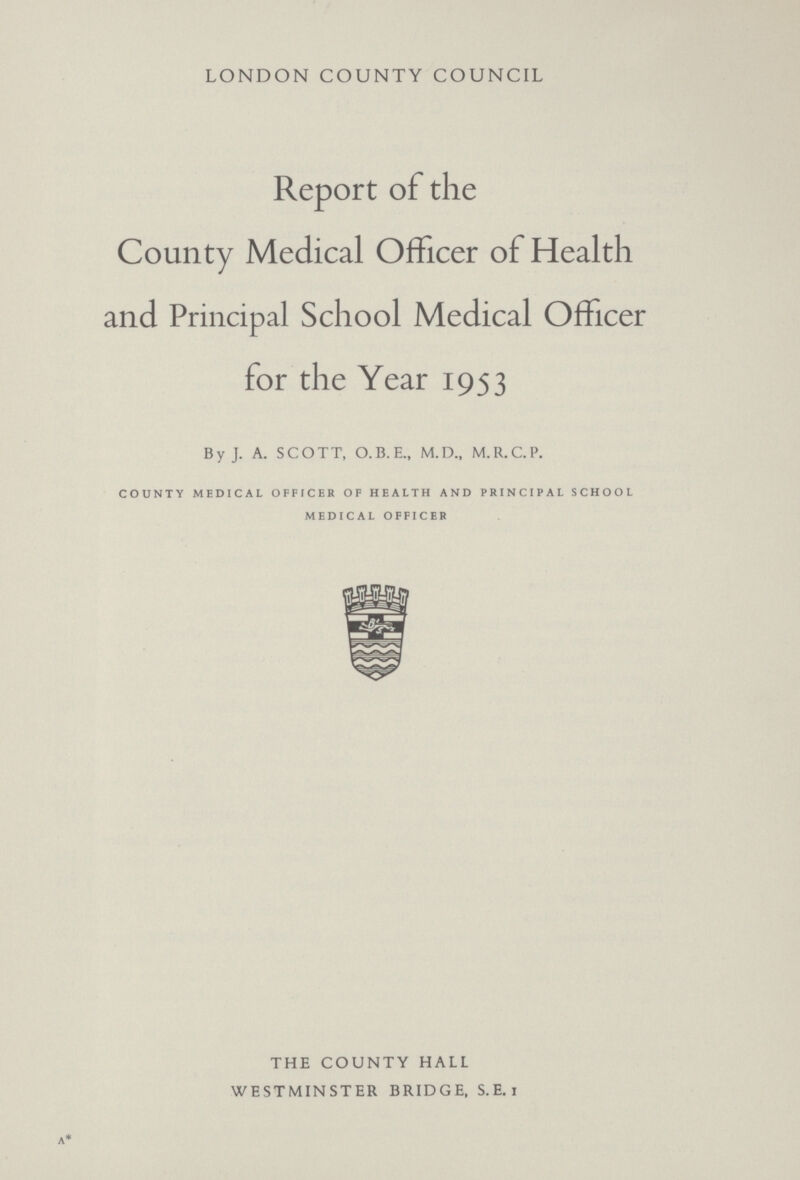 LONDON COUNTY COUNCIL Report of the County Medical Officer of Health and Principal School Medical Officer for the Year 1953 By J. A. SCOTT, O.B.E., M.D., M.R.C.P. county medical officer of health and principal school medical officer THE COUNTY HALL WESTMINSTER BRIDGE, S. E. i