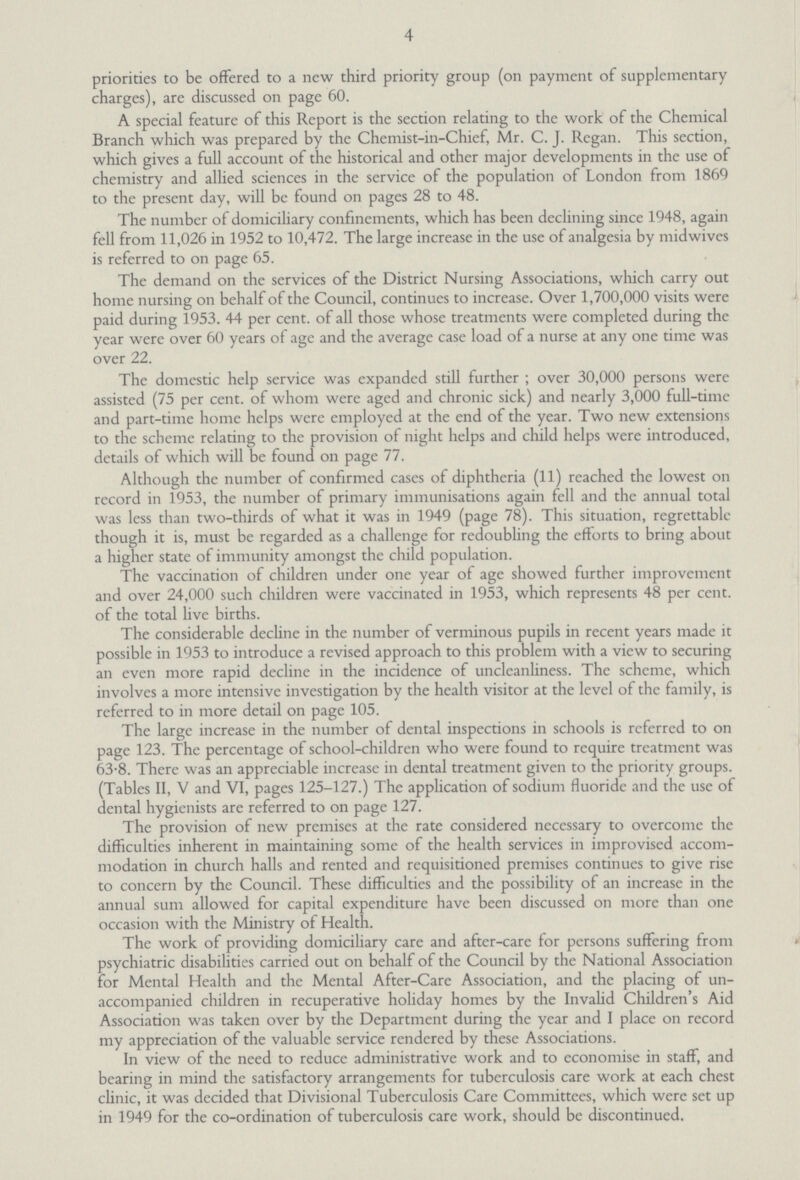 4 priorities to be offered to a new third priority group (on payment of supplementary charges), are discussed on page 60. A special feature of this Report is the section relating to the work of the Chemical Branch which was prepared by the Chemist-in-Chief, Mr. C. J. Regan. This section, which gives a full account of the historical and other major developments in the use of chemistry and allied sciences in the service of the population of London from 1869 to the present day, will be found on pages 28 to 48. The number of domiciliary confinements, which has been declining since 1948, again fell from 11,026 in 1952 to 10,472. The large increase in the use of analgesia by midwives is referred to on page 65. The demand on the services of the District Nursing Associations, which carry out home nursing on behalf of the Council, continues to increase. Over 1,700,000 visits were paid during 1953. 44 per cent. of all those whose treatments were completed during the year were over 60 years of age and the average case load of a nurse at any one time was over 22. The domestic help service was expanded still further ; over 30,000 persons were assisted (75 per cent. of whom were aged and chronic sick) and nearly 3,000 full-time and part-time home helps were employed at the end of the year. Two new extensions to the scheme relating to the provision of night helps and child helps were introduced, details of which will be found on page 77. Although the number of confirmed cases of diphtheria (11) reached the lowest on record in 1953, the number of primary immunisations again fell and the annual total was less than two-thirds of what it was in 1949 (page 78). This situation, regrettable though it is, must be regarded as a challenge for redoubling the efforts to bring about a higher state of immunity amongst the child population. The vaccination of children under one year of age showed further improvement and over 24,000 such children were vaccinated in 1953, which represents 48 per cent. of the total live births. The considerable decline in the number of verminous pupils in recent years made it possible in 1953 to introduce a revised approach to this problem with a view to securing an even more rapid decline in the incidence of uncleanliness. The scheme, which involves a more intensive investigation by the health visitor at the level of the family, is referred to in more detail on page 105. The large increase in the number of dental inspections in schools is referred to on page 123. The percentage of school-children who were found to require treatment was 63.8. There was an appreciable increase in dental treatment given to the priority groups. (Tables II, V and VI, pages 125-127.) The application of sodium fluoride and the use of dental hygienists are referred to on page 127. The provision of new premises at the rate considered necessary to overcome the difficulties inherent in maintaining some of the health services in improvised accom modation in church halls and rented and requisitioned premises continues to give rise to concern by the Council. These difficulties and the possibility of an increase in the annual sum allowed for capital expenditure have been discussed on more than one occasion with the Ministry of Health. The work of providing domiciliary care and after-care for persons suffering from psychiatric disabilities carried out on behalf of the Council by the National Association for Mental Health and the Mental After-Care Association, and the placing of un accompanied children in recuperative holiday homes by the Invalid Children's Aid Association was taken over by the Department during the year and I place on record my appreciation of the valuable service rendered by these Associations. In view of the need to reduce administrative work and to economise in staff, and bearing in mind the satisfactory arrangements for tuberculosis care work at each chest clinic, it was decided that Divisional Tuberculosis Care Committees, which were set up in 1949 for the co-ordination of tuberculosis care work, should be discontinued.