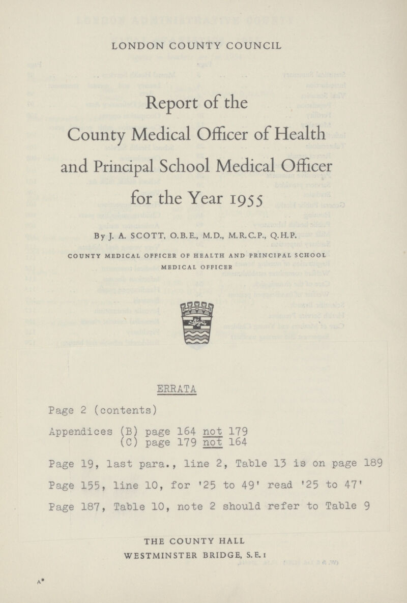 LONDON COUNTY COUNCIL Report of the County Medical Officer of Health and Principal School Medical Officer for the Year 1955 By J. A. SCOTT, O.B.E., M.D., M.R.C.P., Q.H.P. county medical officer of health and principal school medical officer ERRATA Page 2 (contents) Appendices (B) page 164 not 179 (C) page 179 not 164 Page 19, last para., line 2, Table 13 is on page 189 Page 155, line 10, for '25 to 49' read '25 to 47' Page 187, Table 10, note 2 should refer to Table 9 THE COUNTY HALL WESTMINSTER BRIDGE, S.E.i