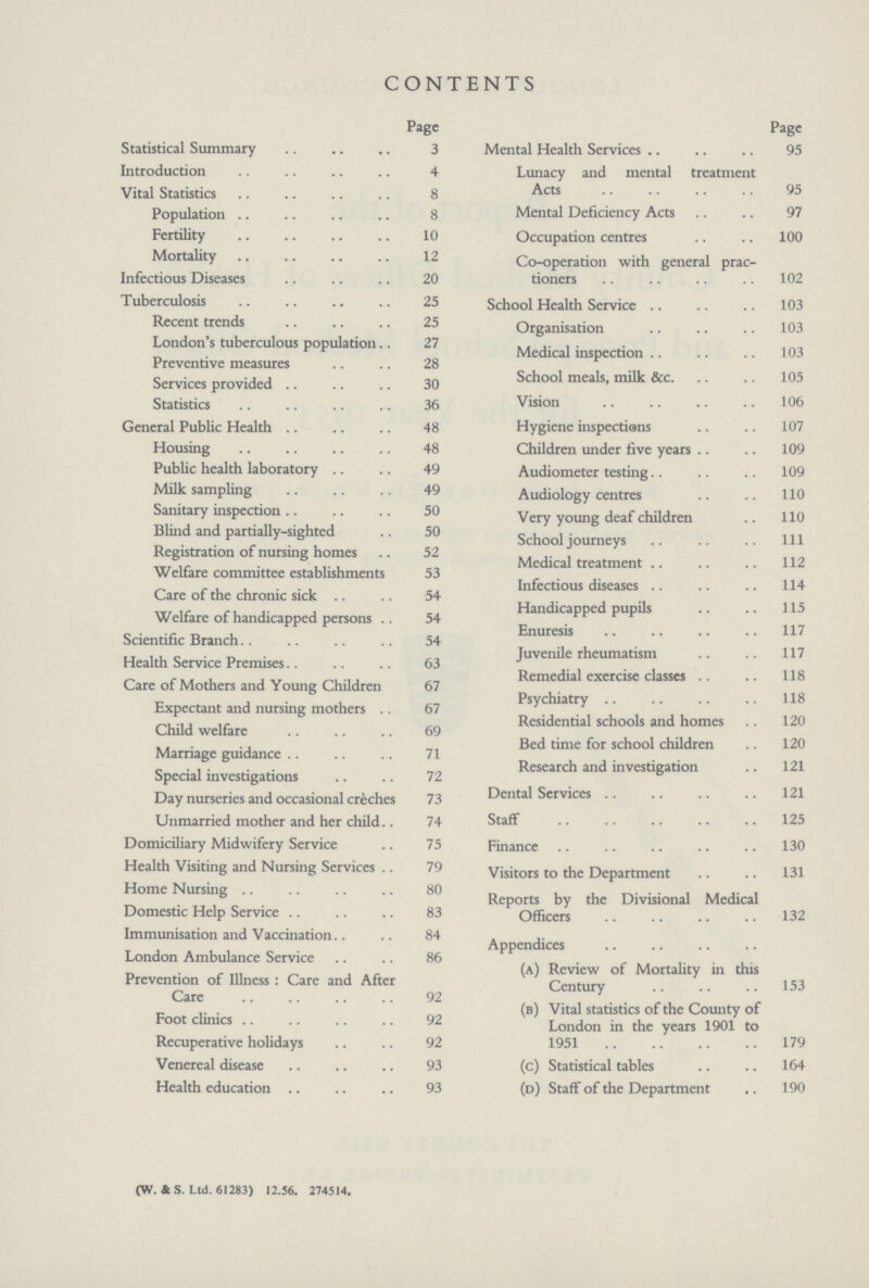CONTENTS Page Statistical Summary 3 Introduction 4 Vital Statistics 8 Population 8 Fertility 10 Mortality 12 Infectious Diseases 20 Tuberculosis 25 Recent trends 25 London's tuberculous population 27 Preventive measures 28 Services provided 30 Statistics 36 General Public Health 48 Housing 48 Public health laboratory 49 Milk sampling 49 Sanitary inspection 50 Blind and partially-sighted 50 Registration of nursing homes 52 Welfare committee establishments 53 Care of the chronic sick 54 Welfare of handicapped persons 54 Scientific Branch. 54 Health Service Premises 63 Care of Mothers and Young Children 67 Expectant and nursing mothers 67 Child welfare 69 Marriage guidance 71 Special investigations 72 Day nurseries and occasional creches 73 Unmarried mother and her child 74 Domiciliary Midwifery Service 75 Health Visiting and Nursing Services 79 Home Nursing 80 Domestic Help Service 83 Immunisation and Vaccination 84 London Ambulance Service 86 Prevention of Illness : Care and After Care 92 Foot clinics 92 Recuperative holidays 92 Venereal disease 93 Health education 93 Page Mental Health Services 95 Lunacy and mental treatment Acts 95 Mental Deficiency Acts 97 Occupation centres 100 Co-operation with general prac¬ tioners 102 School Health Service 103 Organisation 103 Medical inspection 103 School meals, milk See. 105 Vision 106 Hygiene inspections 107 Children under five years 109 Audiometer testing 109 Audiology centres 110 Very young deaf children 110 School journeys Ill Medical treatment 112 Infectious diseases 114 Handicapped pupils 115 Enuresis 117 Juvenile rheumatism 117 Remedial exercise classes 118 Psychiatry 118 Residential schools and homes 120 Bed time for school children 120 Research and investigation 121 Dental Services 121 Staff 125 Finance 130 Visitors to the Department 131 Reports by the Divisional Medical Officers 132 Appendices (a) Review of Mortality in this Century 153 (b) Vital statistics of the County of London in the years 1901 to 1951 179 (c) Statistical tables 164 (d) Staff of the Department 190 (W.&S. Ltd. 61283) 12.56. 274514.