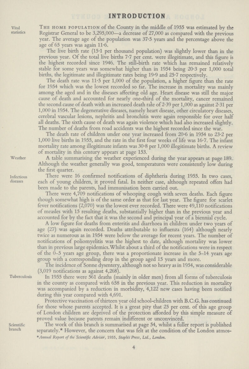 INTRODUCTION Vital statistics The home population of the County in the middle of 1955 was estimated by the Registrar General to be 3,295,000—a decrease of 27,000 as compared with the previous year. The average age of the population was 37-5 years and the percentage above the age of 65 years was again 11.6. The live birth rate (15.1 per thousand population) was slightly lower than in the previous year. Of the total live births 7.7 per cent. were illegitimate, and this figure is the highest recorded since 1946. The still-birth rate which has remained relatively stable for some years was somewhat higher than in 1954 being 20.3 per 1,000 total births, the legitimate and illegitimate rates being 19.9 and 25.7 respectively. The death rate was 11.5 per 1,000 of the population, a higher figure than the rate for 1954 which was the lowest recorded so far. The increase in mortality was mainly among the aged and in the diseases affecting old age. Heart disease was still the major cause of death and accounted for nearly one-third of the mortality, cancer remained the second cause of death with an increased death rate of 2.39 per 1,000 as against 2.31 per 1,000 in 1954. The degenerative diseases, namely heart disease, other circulatory diseases, cerebral vascular lesions, nephritis and bronchitis were again responsible for over half all deaths. The sixth cause of death was again violence which had also increased slightly. The number of deaths from road accidents was the highest recorded since the war. The death rate of children under one year increased from 20.6 in 1954 to 23.2 per 1,000 live births in 1955, and the rate in the first four weeks of life was 16.7. The infant mortality rate among illegitimate infants was 30.8 per 1,000 illegitimate births. A review of mortality in this century appears at page 153. Weathei A table summarising the weather experienced during the year appears at page 189. Although the weather generally was good, temperatures were consistently low during the first quarter. Infectious diseases There were 16 confirmed notifications of diphtheria during 1955. In two cases, each of young children, it proved fatal. In neither case, although repeated offers had been made to the parents, had immunisation been carried out. There were 4,709 notifications of whooping cough with seven deaths. Each figure though somewhat high is of the same order as that for last year. The figure for scarlet fever notifications (2,070) was the lowest ever recorded. There were 49,110 notifications of measles with 15 resulting deaths, substantially higher than in the previous year and accounted for by the fact that it was the second and principal year of a biennial cycle. A low figure for deaths from enteritis and diarrhoea in children under two years of age (27) was again recorded. Deaths attributable to influenza (164) although nearly twice as numerous as in 1954 were below the average for recent years. The number of notifications of poliomyelitis was the highest to date, although mortality was lower than in previous large epidemics.Whilst about a third of the notifications were in respect of the 0-5 years age group, there was a proportionate increase in the 5-14 years age group with a corresponding drop in the group aged 15 years and more. Tuberculosis The incidence or bonne dysentery, although not so heavy as in 1954, was considerable (3,019 notifications as against 4,268). In 1955 there were 561 deaths (mainly in older men) from all forms of tuberculosis in the county as compared with 658 in the previous year. This reduction in mortality was accompanied by a reduction in morbidity, 4,122 new cases having been notified during this year compared with 4,691. Protective vaccination of thirteen year old school-children with B.C.G. has continued for those whose parents accepted. It is a great pity that 25 per cent. of this age group of London children are deprived of the protection afforded by this simple measure of proved value because parents remain indifferent or unconvinced. Scientific branch The work of this branch is summarised at page 54, whilst a fuller report is published separately.*However, the concern that was felt at the condition of the London atmos- *Annual Report of the Scientific Adviser, 1955, Staples Press, Ltd., London. 4