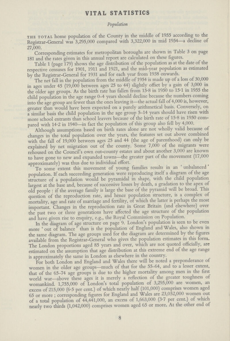 VITAL STATISTICS Population the total home population of the County in the middle of 1955 according to the Registrar-General was 3,295,000 compared with 3,322,000 in mid 1954—a decline of 27,000. Corresponding estimates for metropolitan boroughs are shown in Table 3 on page 181 and the rates given in this annual report are calculated on these figures. Table 1 (page 179) shows the age distribution of the population as at the date of the respective censuses for 1901, 1911 and 1921, and the mid-year population as estimated by the Registrar-General for 1931 and for each year from 1938 onwards. The net fall in the population from the middle of 1954 is made up of a loss of 30,000 in ages under 45 (19,000 between ages 25 to 44) slightly offset by a gain of 3,000 in the older age groups. As the birth rate has fallen from 15.8 in 1950 to 15.1 in 1955 the child population in the age range 0-4 years should decline because the numbers coming into the age group are fewer than the ones leaving it—the actual fall of4,000 is, however, greater than would have been expected on a purely arithmetical basis. Conversely, on a similar basis the child population in the age group 5-14 years should have risen with more school entrants than school leavers because of the birth rate of 15.8 in 1950 com pared with 14.2 in 1940—in fact the population of this group also fell by 4,000. Although assumptions based on birth rates alone are not wholly valid because of changes in the total population over the years, the features set out above combined with the fall of 19,000 between ages 25 and 44 (the age of parenthood) can only be explained by net migration out of the county. Some 7,000 of the migrants were rehoused on the Council's own out-county estates and about another 3,000 are known to have gone to new and expanded towns—the greater part of the movement (17,000 approximately) was thus due to individual effort. To some extent this movement of young families results in an 'unbalanced' population. If each succeeding generation were reproducing itself a diagram of the age structure of a population would be pyramidal in shape, with the child population largest at the base and, because of successive losses by death, a gradation to the apex of old people: if the average family is large the base of the pyramid will be broad. This question of the reproduction rate, and hence population structure, is a complex of mortality, age and rate of marriage and fertility, of which the latter is perhaps the most important. Changes in the reproduction rate in Great Britain (and elsewhere) over the past two or three generations have affected the age structure of the population and have given rise to enquiry, e.g., the Royal Commission on Population. In the diagram of age structure on page 9. London's population is seen to be even more 'out of balance' than is the population of England and Wales, also shown in the same diagram. The age groups used for the diagram are determined by the figures available from the Registrar-General who gives the population estimates in this form. The London proportions aged 85 years and over, which are not quoted officially, are estimated on the assumption that age distribution at this extreme end of the age range is approximately the same in London as elsewhere in the country. For both London and England and Wales there will be noted a preponderance of women in the older age groups—much of that for the 55-64, and to a lesser extent, that of the 65-74 age groups is due to the higher mortality among men in the first world war—above these ages it is merely a reflection of the greater toughness of womankind. 1,755,000 of London's total population of 3,295,000 are women, an excess of 215,000 (6.5 per cent.) of which nearly half (101,000) comprises women aged 65 or more; corresponding figures for England and Wales are 23,052,000 women out of a total population of 44,441,000, an excess of 1,663,000 (3-7 per cent.) of which nearly two thirds (1,042,000) comprises women aged 65 or more. At the other end of 8