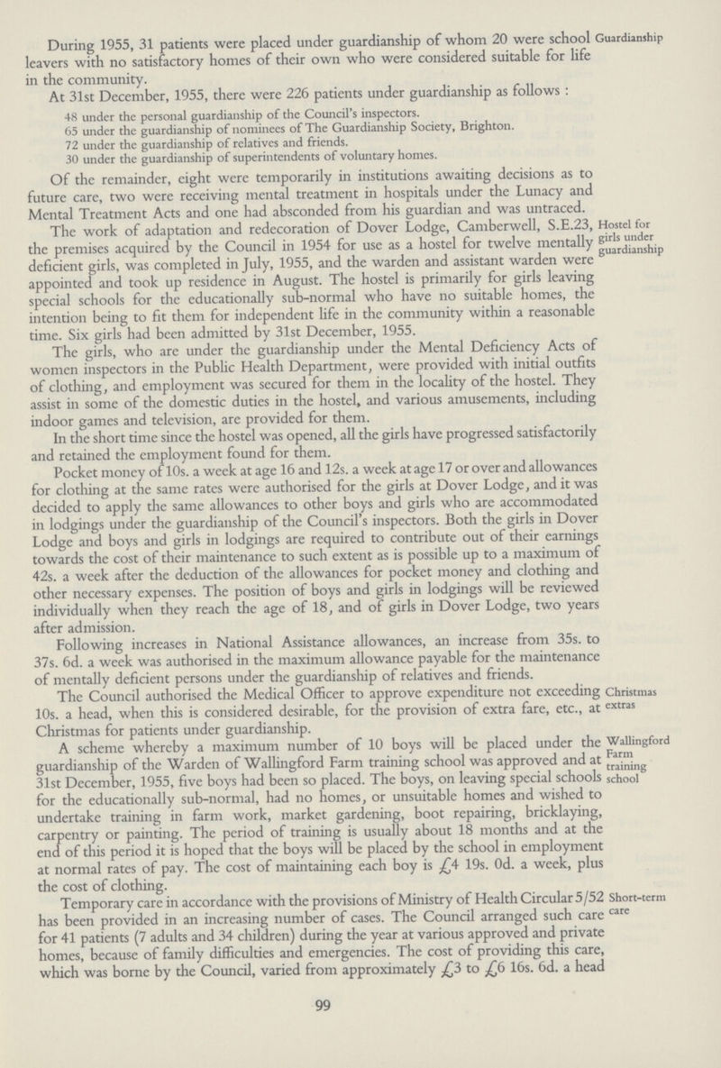 During 1955, 31 patients were placed under guardianship of whom 20 were school leavers with no satisfactory homes of their own who were considered suitable for life in the community. Guardianship At 31st December, 1955, there were 226 patients under guardianship as follows : 48 under the personal guardianship of the Council's inspectors. 65 under the guardianship of nominees of The Guardianship Society, Brighton. 72 under the guardianship of relatives and friends. 30 under the guardianship of superintendents of voluntary homes. Of the remainder, eight were temporarily in institutions awaiting decisions as to future care, two were receiving mental treatment in hospitals under the Lunacy and Mental Treatment Acts and one had absconded from his guardian and was untraced. The work of adaptation and redecoration of Dover Lodge, Camberwell, S.E.23, the premises acquired by the Council in 1954 for use as a hostel for twelve mentally deficient girls, was completed in July, 1955, and the warden and assistant warden were appointed and took up residence in August. The hostel is primarily for girls leaving special schools for the educationally sub-normal who have no suitable homes, the intention being to fit them for independent life in the community within a reasonable time Six girls had been admitted by 31st December 1955. Hostel for girls under guardianship The girls, who are under the guardianship under the Mental Deficiency Acts of women inspectors in the Public Health Department, were provided with initial outfits of clothing, and employment was secured for them in the locality of the hostel. They assist in some of the domestic duties in the hostel, and various amusements, including indoor games and television, are provided for them. In the short time since the hostel was opened, all the girls have progressed satisfactorily and retained the employment found for them. Pocket money of 10s. a week at age 16 and 12s. a week at age 17 or over and allowances for clothing at the same rates were authorised for the girls at Dover Lodge, and it was decided to apply the same allowances to other boys and girls who are accommodated in lodgings under the guardianship of the Council's inspectors. Both the girls in Dover Lodge and boys and girls in lodgings are required to contribute out of their earnings towards the cost of their maintenance to such extent as is possible up to a maximum of 42s. a week after the deduction of the allowances for pocket money and clothing and other necessary expenses. The position of boys and girls in lodgings will be reviewed individually when they reach the age of 18, and of girls in Dover Lodge, two years after admission. Following increases in National Assistance allowances, an increase from 35s. to 37s. 6d. a week was authorised in the maximum allowance payable for the maintenance of mentally deficient persons under the guardianship of relatives and friends. The Council authorised the Medical Officer to approve expenditure not exceeding 10s. a head, when this is considered desirable, for the provision of extra fare, etc., at Christmas for patients under guardianship. Christinas extras A scheme whereby a maximum number of 10 boys will be placed under the guardianship of the Warden of Wallingford Farm training school was approved and at 31st December, 1955, five boys had been so placed. The boys, on leaving special schools for the educationally sub-normal, had no homes, or unsuitable homes and wished to undertake training in farm work, market gardening, boot repairing, bricklaying, carpentry or painting. The period of training is usually about 18 months and at the end of this period it is hoped that the boys will be placed by the school in employment at normal rates of pay. The cost of maintaining each boy is 19s. Od. a week, plus the cost of clothing. Wallingford Farm training school Temporary care in accordance with the provisions of Ministry of Health Circular 5/52 has been provided in an increasing number of cases. The Council arranged such care for 41 patients (7 adults and 34 children) during the year at various approved and private homes, because of family difficulties and emergencies. The cost of providing this care, which was borne by the Council, varied from approximately £3 to £6 16s. 6d. a head Short-term care 99