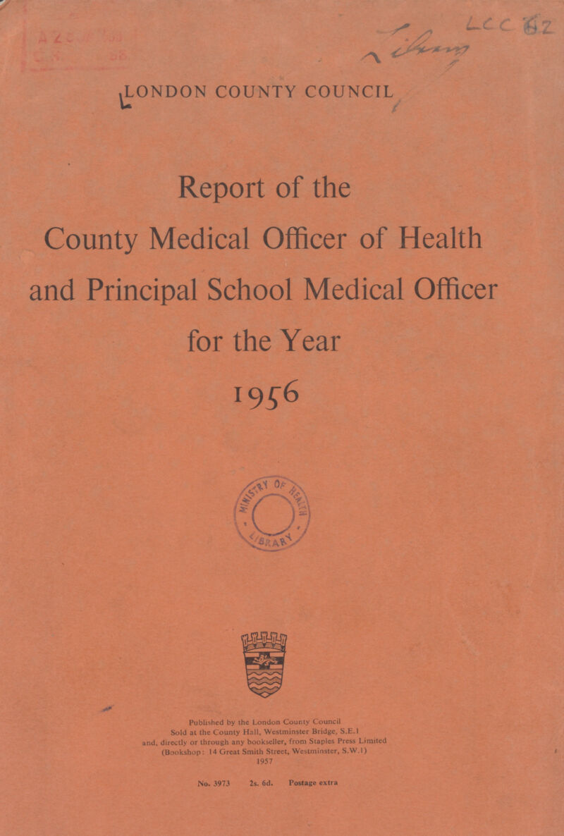 LCC 62 Library LONDON COUNTY COUNCIL Report of the County Medical Officer of Health and Principal School Medical Officer for the Year 1956 Published by the London County Council Sold at the County Hall, Westminster Bridge, S.E.1 and, directly or through any bookseller, from Staples Press Limited (Bookshop: 14 Great Smith Street, Westminster, S.W. 1) 1957 No. 3973 2s. 6d. Postage extra