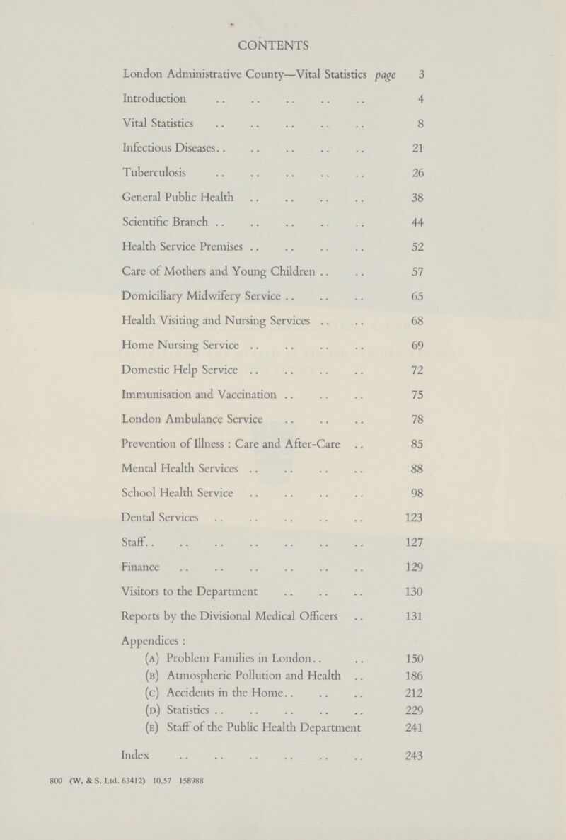 CONTENTS London Administrative County—Vital Statistics page 3 Introduction 4 Vital Statistics 8 Infectious Diseases 21 Tuberculosis 26 General Public Health 38 Scientific Branch 44 Health Service Premises 52 Care of Mothers and Young Children 57 Domiciliary Midwifery Service 65 Health Visiting and Nursing Services 68 Home Nursing Service 69 Domestic Help Service 72 Immunisation and Vaccination 75 London Ambulance Service 78 Prevention of Illness: Care and After-Care 85 Mental Health Services 88 School Health Service 98 Dental Services 123 Staff 127 Finance 129 Visitors to the Department 130 Reports by the Divisional Medical Officers 131 Appendices: (a) Problem Families in London 150 (b) Atmospheric Pollution and Health 186 (c) Accidents in the Home 212 (d) Statistics 229 (e) Staff of the Public Health Department 241 Index 243 800 (W. &S. Ltd. 63412) 10.57 158988