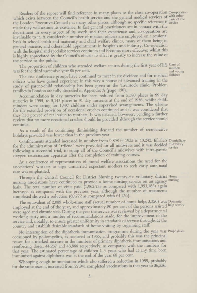 Co-operation with other parts of the service Readers of the report will find reference in many places to the close co-operation which exists between the Council's health service and the general medical services of the London Executive Council; at many other places, although no specific reference is made they will assume its existence. In fact general practitioners are in contact with the department in every aspect of its work and their experience and co-operation are invaluable to it. A considerable number of medical officers are employed on a sessional basis in school health and maternity and child welfare clinics, many of them being in general practice, and others hold appointments in hospitals and industry. Co-operation with the hospital and specialist services continues and becomes more effective; whilst this is highly appreciated by the Council's officers its effect is greatly to increase the value of the service to the public. Care of mothers and young children The proportion of children who attended welfare centres during the first year of life was for the third successive year 86 per cent. The case conference groups have continued to meet in six divisions and for medical officers who have gained experience in this way a course of advanced training in the study of parent-child relationship has been given at the Tavistock clinic. Problem families in London are fully discussed in Appendix A (page 150). Accommodation in day nurseries has been reduced from 5,580 places in 99 day nurseries in 1955, to 5,143 places in 91 day nurseries at the end of 1956, whilst child minders were caring for 1,497 children under supervised arrangements. The scheme for the extended provision of occasional creches continued and it was considered that they had proved of real value to mothers. It was decided, however, pending a further review that no more occasional creches should be provided although the service should continue. As a result of the continuing diminishing demand the number of recuperative holidays provided was lower than in the previous year. Domiciliary midwifery service Confinements attended increased in number from 9,898 in 1955 to 10,242. Inhalers for the administration of 'trilene' were provided for all midwives and it was decided following a successful trial, to equip all of the Council's midwives with intra-gastric oxygen resuscitation apparatus after the completion of training courses. At a conference of representatives of moral welfare associations the need for the associations' workers to urge unmarried expectant mothers to seek early ante-natal care was emphasised. Home nursing Through the Central Council for District Nursing twenty-six voluntary district nursing associations have continued to provide a home nursing servicc on an agency basis. The total number of visits paid (1,962,733 as compared with 1,953,182) again increased as compared with the previous year, although the number of treatments completed showed a reduction (60,772 as compared with 64,256). Domestic help service The equivalent of 2,089 whole-time staff (actual number of home helps 3,326) was employed at the end of the year, and approximately 80 per cent of the persons assisted were aged and chronic sick. During the year the service was reviewed by a departmental working party and a number of recommendations made, for the improvement of the service and, notably, to ensure greater uniformity in standards of service throughout the country and establish desirable standards of home visiting by organising staff. Prophylaxis No interruption of the diphtheria immunisation programme during the year was occasioned by poliomyelitis, as occurred in 1955, and probably this was the principal reason for a marked increase in the numbers of primary diphtheria immunisations and reinforcing doses, 44,237 and 43,866 respectively, as compared with the numbers for that year. The estimated percentage of children 1-4 years who had at any time been immunised against diphtheria was at the end of the year 68 per cent. Whooping cough immunisation which also suffered a reduction in 1955, probably for the same reason, increased from 27,941 completed vaccinations in that year to 36,556. 5