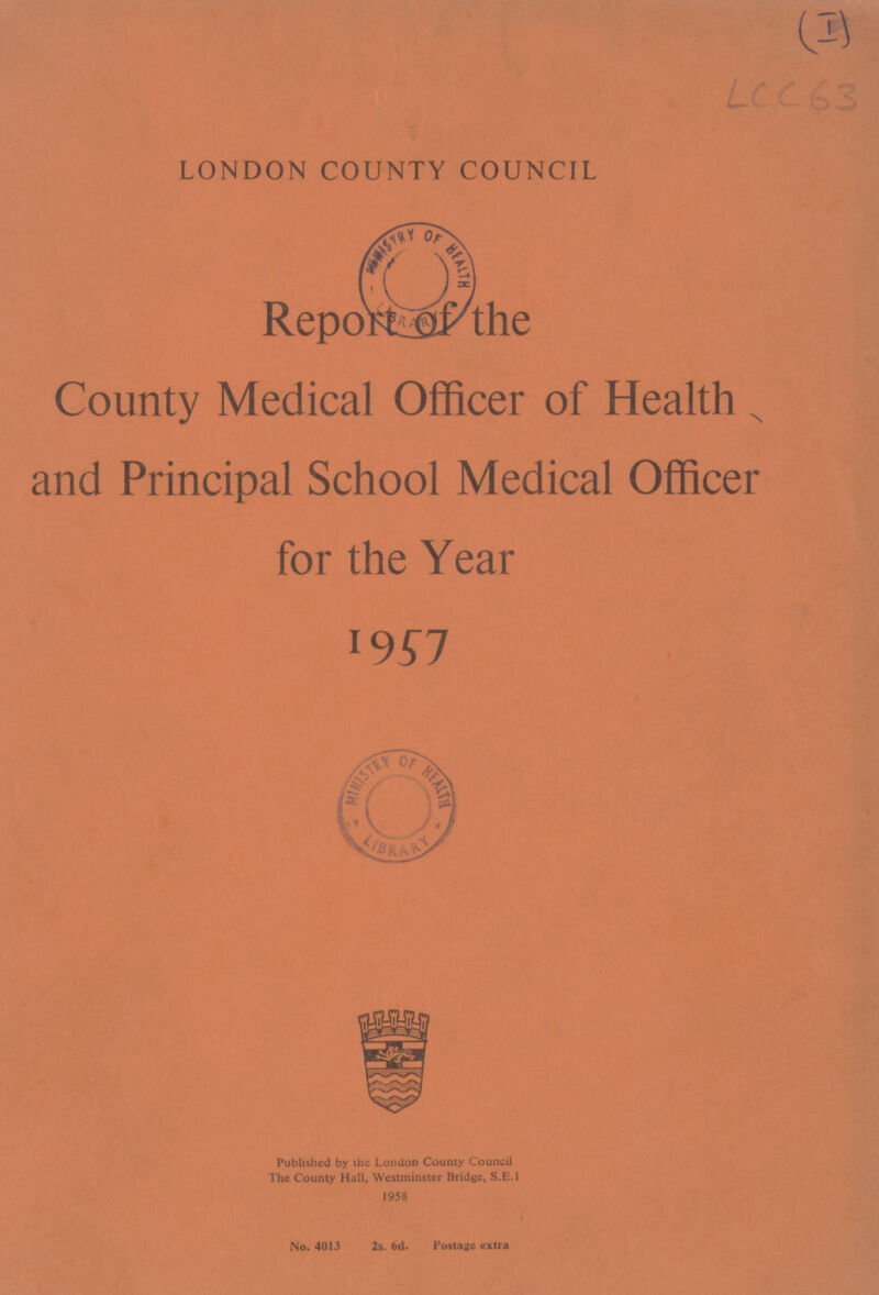 LCC 63 LONDON COUNTY COUNCIL Report of the County Medical Officer of Health and Principal School Medical Officer for the Year 1957 Published by the London County Council The County Hall, Westminster Bridge, S.E.1 1958 No. 4013 2s. 6d. Postage extra