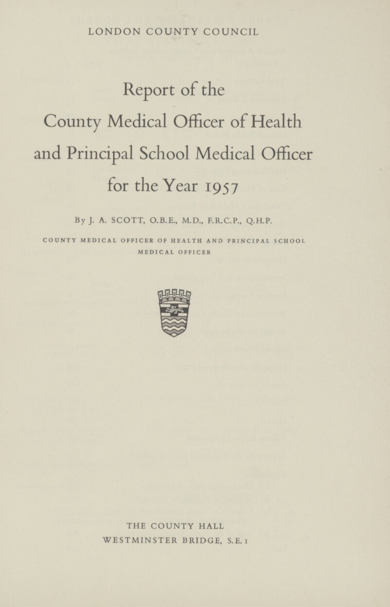 LONDON COUNTY COUNCIL Report of the County Medical Officer of Health and Principal School Medical Officer for the Year 1957 By J. A. SCOTT, O.B.E., M.D., F.R.C.P., Q.H.P. COUNTY MEDICAL OFFICER OF HEALTH AND PRINCIPAL SCHOOL MEDICAL OFFICER THE COUNTY HALL WESTMINSTER BRIDGE, S.E.1