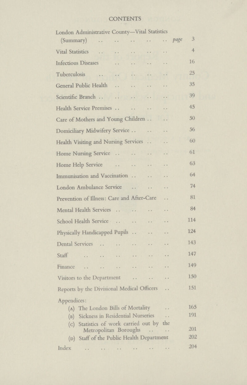 CONTENTS London Administrative County—Vital Statistics (Summary) page 3 Vital Statistics 4 Infectious Diseases 16 Tuberculosis 25 General Public Health 35 Scientific Branch 39 Health Service Premises 45 Care of Mothers and Young Children 50 Domiciliary Midwifery Service 56 Health Visiting and Nursing Services 60 Home Nursing Service 61 Home Help Service 63 Immunisation and Vaccination 64 London Ambulance Service 74 Prevention of Illness: Care and After-Care 81 Mental Health Services 84 School Health Service 114 Physically Handicapped Pupils 124 Dental Services 143 Staff 147 Finance 149 Visitors to the Department 150 Reports by the Divisional Medical Officers 151 Appendices: (a) The London Bills of Mortality 165 (b) Sickness in Residential Nurseries 191 (c) Statistics of work carried out by the Metropolitan Boroughs 201 (d) Staff of the Public Health Department 202 Index 204