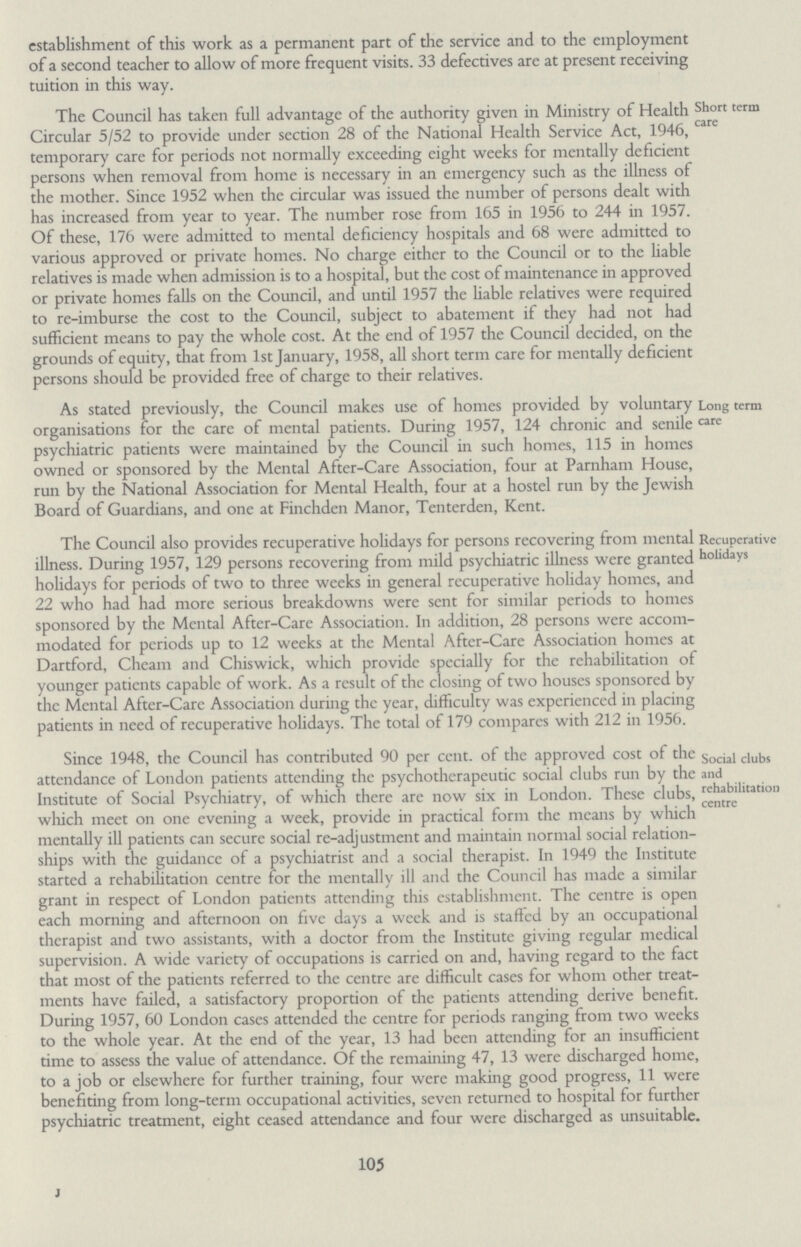 105 establishment of this work as a permanent part of the service and to the employment of a second teacher to allow of more frequent visits. 33 defectives are at present receiving tuition in this way. Short term care The Council has taken full advantage of the authority given in Ministry of Health Circular 5/52 to provide under section 28 of the National Health Service Act, 1946, temporary care for periods not normally exceeding eight weeks for mentally deficient persons when removal from home is necessary in an emergency such as the illness of the mother. Since 1952 when the circular was issued the number of persons dealt with has increased from year to year. The number rose from 165 in 1956 to 244 in 1957. Of these, 176 were admitted to mental deficiency hospitals and 68 were admitted to various approved or private homes. No charge either to the Council or to the liable relatives is made when admission is to a hospital, but the cost of maintenance in approved or private homes falls on the Council, and until 1957 the liable relatives were required to re-imburse the cost to the Council, subject to abatement if they had not had sufficient means to pay the whole cost. At the end of 1957 the Council decided, on the grounds of equity, that from 1st January, 1958, all short term care for mentally deficient persons should be provided free of charge to their relatives. Long term care As stated previously, the Council makes use of homes provided by voluntary organisations for the care of mental patients. During 1957, 124 chronic and senile psychiatric patients were maintained by the Council in such homes, 115 in homes owned or sponsored by the Mental After-Care Association, four at Parnham House, run by the National Association for Mental Health, four at a hostel run by the Jewish Board of Guardians, and one at Finchden Manor, Tenterden, Kent. Recuperative holidays The Council also provides recuperative holidays for persons recovering from mental illness. During 1957, 129 persons recovering from mild psychiatric illness were granted holidays for periods of two to three weeks in general recuperative holiday homes, and 22 who had had more serious breakdowns were sent for similar periods to homes sponsored by the Mental After-Care Association. In addition, 28 persons were accom modated for periods up to 12 weeks at the Mental After-Care Association homes at Dartford, Chcam and Chiswick, which provide specially for the rehabilitation of younger patients capable of work. As a result of the closing of two houses sponsored by the Mental After-Care Association during the year, difficulty was experienced in placing patients in need of recuperative holidays. The total of 179 compares with 212 in 1956. Social clubs and rehabilitation centre Since 1948, the Council has contributed 90 per cent. of the approved cost of the attendance of London patients attending the psychotherapeutic social clubs run by the Institute of Social Psychiatry, of which there are now six in London. These clubs, which meet on one evening a week, provide in practical form the means by which mentally ill patients can secure social re-adjustment and maintain normal social relation ships with the guidance of a psychiatrist and a social therapist. In 1949 the Institute started a rehabilitation centre for the mentally ill and the Council has made a similar grant in respect of London patients attending this establishment. The centre is open each morning and afternoon on five days a week and is staffed by an occupational therapist and two assistants, with a doctor from the Institute giving regular medical supervision. A wide variety of occupations is carried on and, having regard to the fact that most of the patients referred to the centre are difficult cases for whom other treat ments have failed, a satisfactory proportion of the patients attending derive benefit. During 1957, 60 London cases attended the centre for periods ranging from two weeks to the whole year. At the end of the year, 13 had been attending for an insufficient time to assess the value of attendance. Of the remaining 47, 13 were discharged home, to a job or elsewhere for further training, four were making good progress, 11 were benefiting from long-term occupational activities, seven returned to hospital for further psychiatric treatment, eight ceased attendance and four were discharged as unsuitable.