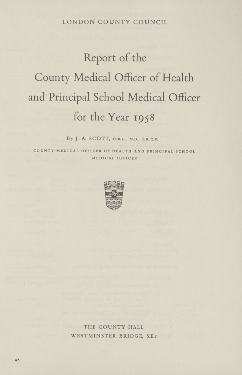 LONDON COUNTY COUNCIL Report of the County Medical Officer of Health and Principal School Medical Officer for the Year 1958 By J. A. SCOTT, o.b.e., m.d., f.r.c.p. county medical officer of health and principal school medical officer THE COUNTY HALL WESTMINSTER BRIDGE, S.E.I