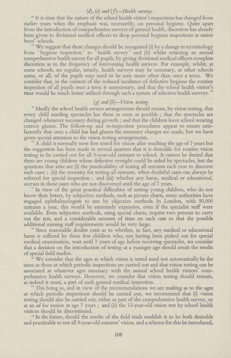 (d), (e) and (f)—Health surveys It is clear that the nature of the school health visitor's inspections has changed from earlier years when the emphasis was, necessarily, on personal hygiene. Quite apart from the introduction of comprehensive surveys of general health, discretion has already been given to divisional medical officers to drop personal hygiene inspections at senior boys' schools. We suggest that these changes should be recognised (i) by a change in terminology from 'hygiene inspection' to 'health survey' and (ii) whilst retaining an annual comprehensive health survey for all pupils, by giving divisional medical officers complete discretion as to the frequency of intervening health surveys. For example, whilst, at some schools, no regular, termly, health surveys may be necessary, at other schools some, or all, of the pupils may need to be seen more often than once a term. We consider that, in the context of the reduced incidence of defective hygiene the routine inspection of all pupils once a term is unnecessary, and that the school health visitor's time would be much better utilised through such a system of selective health surveys. (g) and (h)—Vision testing Ideally the school health service arrangements should ensure, by vision testing, that every child needing spectacles has them as soon as possible; that the spectacles are changed whenever necessary during growth; and that the children leave school wearing correct glasses. The follow-up and re-inspection procedures appear to ensure satis factorily that once a child has had glasses the necessary changes are made, but we have given special attention to the vision testing arrangements. A child is normally now first tested for vision after reaching the age of 7 years but the suggestion has been made in several quarters that it is desirable for routine vision testing to be carried out for all 5-year-old entrants to school. It cannot be denied that there are young children whose defective eyesight could be aided by spectacles, but the questions that arise are (i) the practicability of testing all entrants each year to discover such cases; (ii) the necessity for testing all entrants, when doubtful cases can always be referred for special inspection; and (iii) whether any harm, medical or educational, accrues in those cases who are not discovered until the age of 7 years. In view of the great practical difficulties of testing young children, who do not know their letters, by subjective methods, such as picture charts, some authorities have engaged ophthalmologists to test by objective methods. In London, with 50,000 entrants a year, this would be extremely expensive, even if the specialist staff were available. Even subjective methods, using special charts, require two persons to carry out the test, and a considerable amount of time on each case so that the possible additional nursing staff requirements would be very large. Since reasonable doubts exist as to whether, in fact, any medical or educational harm is suffered by those few children who, not having been picked out for special medical examination, wait until 7 years of age before receiving spectacles, we consider that a decision on the introduction of testing at a younger age should await the results of special field studies. We consider that the ages at which vision is tested need not automatically be the same as those at which periodic inspections are carried out and that vision testing can be associated at whatever ages necessary with the annual school health visitors' com prehensive health surveys. However, we consider that vision testing should remain, as indeed it must, a part of each general medical inspection. This being so, and in view of the recommendations we are making as to the ages at which periodic inspections should be carried out, we recommend that (i) vision testing should also be carried out, either as part of the comprehensive health survey, or at an ad hoc session at age 7 years; and (ii) the 13-year-old vision test by school health visitors should be discontinued. In the future, should the results of the field trials establish it to be both desirable and practicable to test all 5-year-old entrants' vision, and a scheme for this be introduced, 108