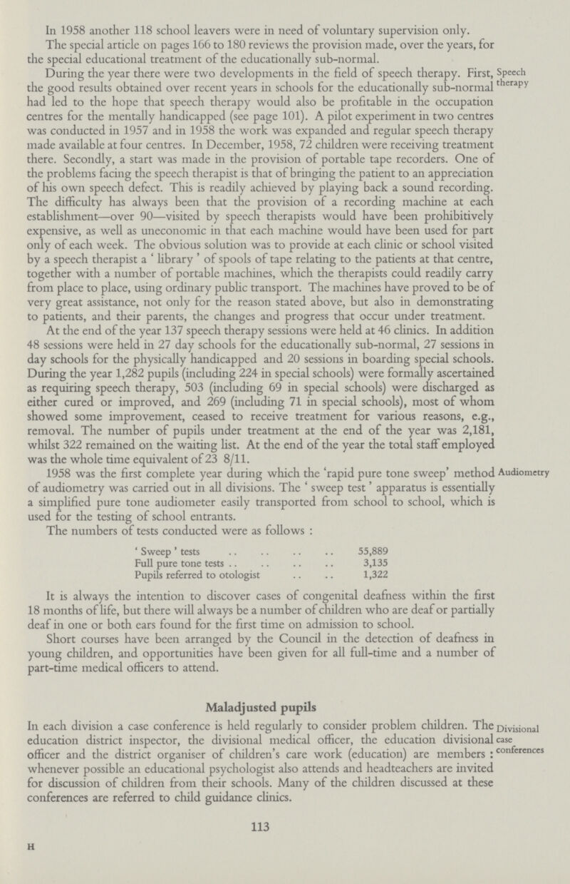 In 1958 another 118 school leavers were in need of voluntary supervision only. The special article on pages 166 to 180 reviews the provision made, over the years, for the special educational treatment of the educationally sub-normal. Speech therapy During the year there were two developments in the field of speech therapy. First, the good results obtained over recent years in schools for the educationally sub-normal had led to the hope that speech therapy would also be profitable in the occupation centres for the mentally handicapped (see page 101). A pilot experiment in two centres was conducted in 1957 and in 1958 the work was expanded and regular speech therapy made available at four centres. In December, 1958, 72 children were receiving treatment there. Secondly, a start was made in the provision of portable tape recorders. One of the problems facing the speech therapist is that of bringing the patient to an appreciation of his own speech defect. This is readily achieved by playing back a sound recording. The difficulty has always been that the provision of a recording machine at each establishment—over 90—visited by speech therapists would have been prohibitively expensive, as well as uneconomic in that each machine would have been used for part only of each week. The obvious solution was to provide at each clinic or school visited by a speech therapist a 'library' of spools of tape relating to the patients at that centre, together with a number of portable machines, which the therapists could readily carry from place to place, using ordinary public transport. The machines have proved to be of very great assistance, not only for the reason stated above, but also in demonstrating to patients, and their parents, the changes and progress that occur under treatment. At the end of the year 137 speech therapy sessions were held at 46 clinics. In addition 48 sessions were held in 27 day schools for the educationally sub-normal, 27 sessions in day schools for the physically handicapped and 20 sessions in boarding special schools. During the year 1,282 pupils (including 224 in special schools) were formally ascertained as requiring speech therapy, 503 (including 69 in special schools) were discharged as either cured or improved, and 269 (including 71 in special schools), most of whom showed some improvement, ceased to receive treatment for various reasons, e.g., removal. The number of pupils under treatment at the end of the year was 2,181, whilst 322 remained on the waiting list. At the end of the year the total staff employed was the whole time equivalent of 23 8/11. Audiometry 1958 was the first complete year during which the rapid pure tone sweep method of audiometry was carried out in all divisions. The 'sweep test' apparatus is essentially a simplified pure tone audiometer easily transported from school to school, which is used for the testing of school entrants. The numbers of tests conducted were as follows : 'Sweep' tests 55,889 Full pure tone tests 3,135 Pupils referred to otologist 1,322 It is always the intention to discover cases of congenital deafness within the first 18 months of life, but there will always be a number of children who are deaf or partially deaf in one or both ears found for the first time on admission to school. Short courses have been arranged by the Council in the detection of deafness in young children, and opportunities have been given for all full-time and a number of part-time medical officers to attend. Maladjusted pupils Divisional case conferences In each division a case conference is held regularly to consider problem children. The education district inspector, the divisional medical officer, the education divisional officer and the district organiser of children's care work (education) are members : whenever possible an educational psychologist also attends and headteachers are invited for discussion of children from their schools. Many of the children discussed at these conferences are referred to child guidance clinics. 113 H