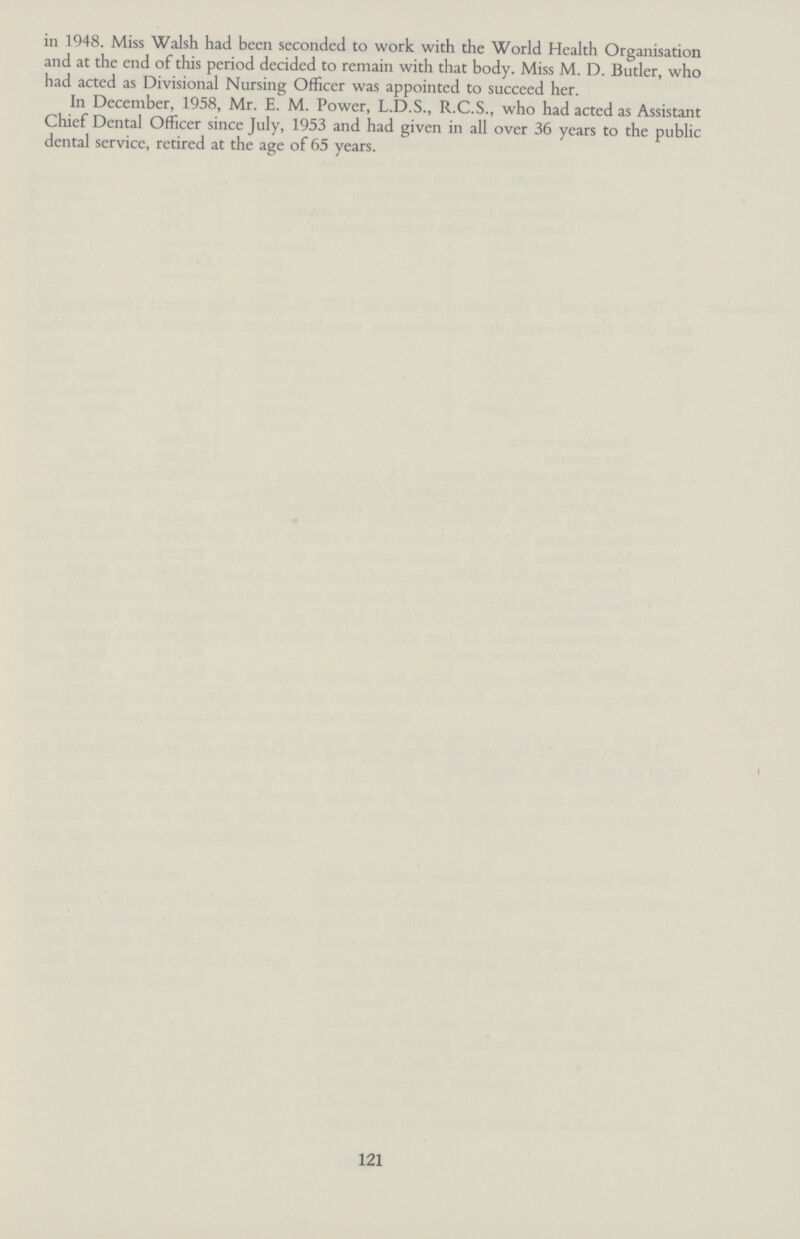 in 1948. Miss Walsh had been seconded to work with the World Health Organisation and at the end of this period decided to remain with that body. Miss M. D. Butler, who had acted as Divisional Nursing Officer was appointed to succeed her. In December, 1958, Mr. E. M. Power, L.D.S., R.C.S., who had acted as Assistant Chief Dental Officer since July, 1953 and had given in all over 36 years to the public dental service, retired at the age of 65 years. 121