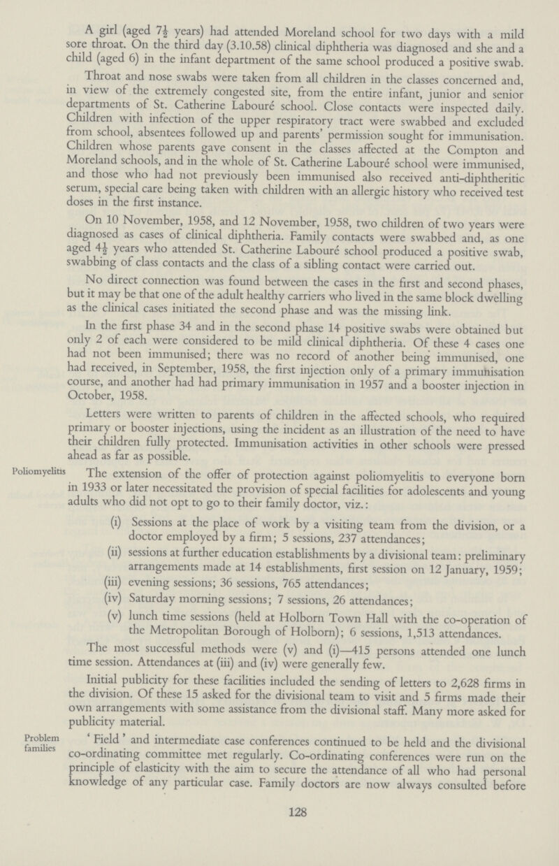 A girl (aged 7½ years) had attended Moreland school for two days with a mild sore throat. On the third day (3.10.58) clinical diphtheria was diagnosed and she and a child (aged 6) in the infant department of the same school produced a positive swab. Throat and nose swabs were taken from all children in the classes concerned and, in view of the extremely congested site, from the entire infant, junior and senior departments of St. Catherine Laboure school. Close contacts were inspected daily. Children with infection of the upper respiratory tract were swabbed and excluded from school, absentees followed up and parents' permission sought for immunisation. Children whose parents gave consent in the classes affected at the Compton and Moreland schools, and in the whole of St. Catherine Laboure school were immunised, and those who had not previously been immunised also received anti-diphtheritic serum, special care being taken with children with an allergic history who received test doses in the first instance. On 10 November, 1958, and 12 November, 1958, two children of two years were diagnosed as cases of clinical diphtheria. Family contacts were swabbed and, as one aged 4½ years who attended St. Catherine Labouré school produced a positive swab, swabbing of class contacts and the class of a sibling contact were carried out. No direct connection was found between the cases in the first and second phases, but it may be that one of the adult healthy carriers who lived in the same block dwelling as the clinical cases initiated the second phase and was the missing link. In the first phase 34 and in the second phase 14 positive swabs were obtained but only 2 of each were considered to be mild clinical diphtheria. Of these 4 cases one had not been immunised; there was no record of another being immunised, one had received, in September, 1958, the first injection only of a primary immuhisation course, and another had had primary immunisation in 1957 and a booster injection in October, 1958. Letters were written to parents of children in the affected schools, who required primary or booster injections, using the incident as an illustration of the need to have their children fully protected. Immunisation activities in other schools were pressed ahead as far as possible. Poliomyelitis The extension of the offer of protection against poliomyelitis to everyone born in 1933 or later necessitated the provision of special facilities for adolescents and young adults who did not opt to go to their family doctor, viz.: (i) Sessions at the place of work by a visiting team from the division, or a doctor employed by a firm; 5 sessions, 237 attendances; (ii) sessions at further education establishments by a divisional team: preliminary arrangements made at 14 establishments, first session on 12 January, 1959; (iii) evening sessions; 36 sessions, 765 attendances; (iv) Saturday morning sessions; 7 sessions, 26 attendances; (v) lunch time sessions (held at Holborn Town Hall with the co-operation of the Metropolitan Borough of Holborn); 6 sessions, 1,513 attendances. The most successful methods were (v) and (i)—415 persons attended one lunch time session. Attendances at (iii) and (iv) were generally few. Initial publicity for these facilities included the sending of letters to 2,628 firms in the division. Of these 15 asked for the divisional team to visit and 5 firms made their own arrangements with some assistance from the divisional staff. Many more asked for publicity material. Problem families 'Field' and intermediate case conferences continued to be held and the divisional co-ordinating committee met regularly. Co-ordinating conferences were run on the principle of elasticity with the aim to secure the attendance of all who had personal knowledge of any particular case. Family doctors are now always consulted before 128