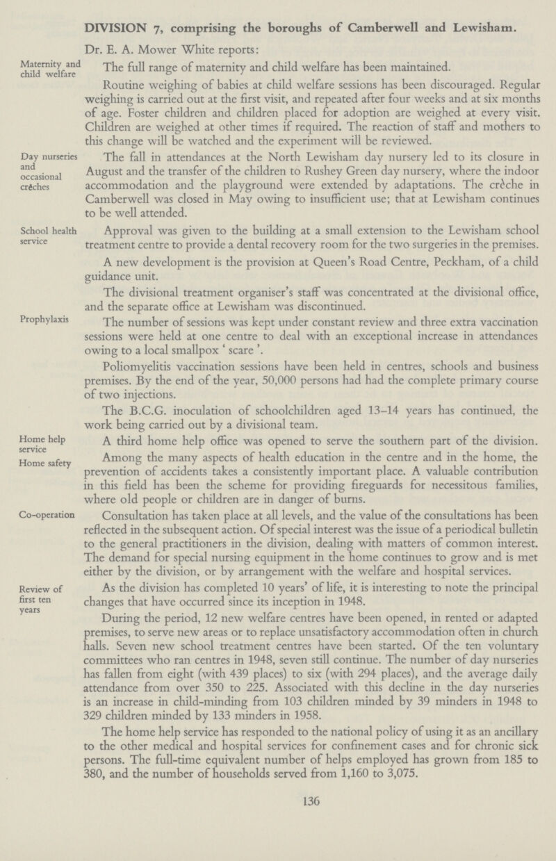 DIVISION 7, comprising the boroughs of Camberwell and Lewisham. Dr. E. A. Mower White reports: Maternity and child welfare The full range of maternity and child welfare has been maintained. Routine weighing of babies at child welfare sessions has been discouraged. Regular weighing is carried out at the first visit, and repeated after four weeks and at six months of age. Foster children and children placed for adoption are weighed at every visit. Children are weighed at other times if required. The reaction of staff and mothers to this chanee will be watched and the experiment will be reviewed. Day nurseries and occasional crdches The fall in attendances at the North Lewisham day nursery led to its closure in August and the transfer of the children to Rushey Green day nursery, where the indoor accommodation and the playground were extended by adaptations. The creche in Camberwell was closed in May owing to insufficient use; that at Lewisham continues to be well attended. School health service Approval was given to the building at a small extension to the Lewisham school treatment centre to provide a dental recovery room for the two surgeries in the premises. A new development is the provision at Queen's Road Centre, Peckham, of a child guidance unit. The divisional treatment organiser's staff was concentrated at the divisional office, and the separate office at Lewisham was discontinued. Prophylaxis The number of sessions was kept under constant review and three extra vaccination sessions were held at one centre to deal with an exceptional increase in attendances owing to a local smallpox 'scare'. Poliomyelitis vaccination sessions have been held in centres, schools and business premises. By the end of the year, 50,000 persons had had the complete primary course of two injections. The B.C.G. inoculation of schoolchildren aged 13-14 years has continued, the work being carried out by a divisional team. Home help service Home safety A third home help office was opened to serve the southern part of the division. Among the many aspects of health education in the centre and in the home, the prevention of accidents takes a consistently important place. A valuable contribution in this field has been the scheme for providing fireguards for necessitous families, where old people or children are in danger of burns. Co-operation Consultation has taken place at all levels, and the value of the consultations has been reflected in the subsequent action. Of special interest was the issue of a periodical bulletin to the general practitioners in the division, dealing with matters of common interest. The demand for special nursing equipment in the home continues to grow and is met either by the division, or by arrangement with the welfare and hospital services. Review of first ten years As the division has completed 10 years' of life, it is interesting to note the principal changes that have occurred since its inception in 1948. During the period, 12 new welfare centres have been opened, in rented or adapted premises, to serve new areas or to replace unsatisfactory accommodation often in church halls. Seven new school treatment centres have been started. Of the ten voluntary committees who ran centres in 1948, seven still continue. The number of day nurseries has fallen from eight (with 439 places) to six (with 294 places), and the average daily attendance from over 350 to 225. Associated with this decline in the day nurseries is an increase in child-minding from 103 children minded by 39 minders in 1948 to 329 children minded by 133 minders in 1958. The home help service has responded to the national policy of using it as an ancillary to the other medical and hospital services for confinement cases and for chronic sick persons. The full-time equivalent number of helps employed has grown from 185 to 380, and the number of households served from 1,160 to 3,075. 136