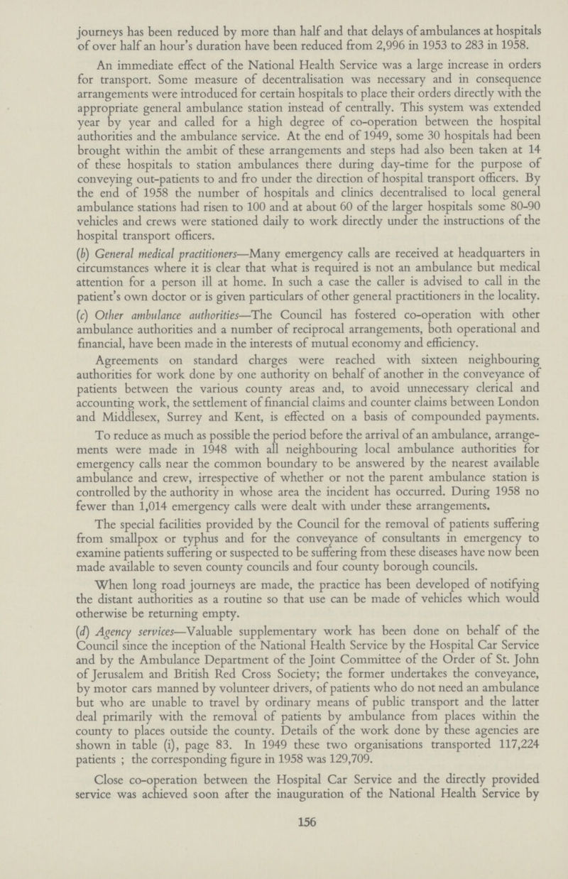 156 journeys has been reduced by more than half and that delays of ambulances at hospitals of over half an hour's duration have been reduced from 2,996 in 1953 to 283 in 1958. An immediate effect of the National Health Service was a large increase in orders for transport. Some measure of decentralisation was necessary and in consequence arrangements were introduced for certain hospitals to place their orders directly with the appropriate general ambulance station instead of centrally. This system was extended year by year and called for a high degree of co-operation between the hospital authorities and the ambulance service. At the end of 1949, some 30 hospitals had been brought within the ambit of these arrangements and steps had also been taken at 14 of these hospitals to station ambulances there during day-time for the purpose of conveying out-patients to and fro under the direction of hospital transport officers. By the end of 1958 the number of hospitals and clinics decentralised to local general ambulance stations had risen to 100 and at about 60 of the larger hospitals some 80-90 vehicles and crews were stationed daily to work directly under the instructions of the hospital transport officers. (b) General medical practitioners—Many emergency calls are received at headquarters in circumstances where it is clear that what is required is not an ambulance but medical attention for a person ill at home. In such a case the caller is advised to call in the patient's own doctor or is given particulars of other general practitioners in the locality. (c) Other ambulance authorities—The Council has fostered co-operation with other ambulance authorities and a number of reciprocal arrangements, both operational and financial, have been made in the interests of mutual economy and efficiency. Agreements on standard charges were reached with sixteen neighbouring authorities for work done by one authority on behalf of another in the conveyance of patients between the various county areas and, to avoid unnecessary clerical and accounting work, the settlement of financial claims and counter claims between London and Middlesex, Surrey and Kent, is effected on a basis of compounded payments. To reduce as much as possible the period before the arrival of an ambulance, arrange ments were made in 1948 with all neighbouring local ambulance authorities for emergency calls near the common boundary to be answered by the nearest available ambulance and crew, irrespective of whether or not the parent ambulance station is controlled by the authority in whose area the incident has occurred. During 1958 no fewer than 1,014 emergency calls were dealt with under these arrangements. The special facilities provided by the Council for the removal of patients suffering from smallpox or typhus and for the conveyance of consultants in emergency to examine patients suffering or suspected to be suffering from these diseases have now been made available to seven county councils and four county borough councils. When long road journeys are made, the practice has been developed of notifying the distant authorities as a routine so that use can be made of vehicles which would otherwise be returning empty. (d) Agency services—Valuable supplementary work has been done on behalf of the Council since the inception of the National Health Service by the Hospital Car Service and by the Ambulance Department of the Joint Committee of the Order of St. John of Jerusalem and British Red Cross Society; the former undertakes the conveyance, by motor cars manned by volunteer drivers, of patients who do not need an ambulance but who are unable to travel by ordinary means of public transport and the latter deal primarily with the removal of patients by ambulance from places within the county to places outside the county. Details of the work done by these agencies are shown in table (i), page 83. In 1949 these two organisations transported 117,224 patients ; the corresponding figure in 1958 was 129,709. Close co-operation between the Hospital Car Service and the directly provided service was achieved soon after the inauguration of the National Health Service by