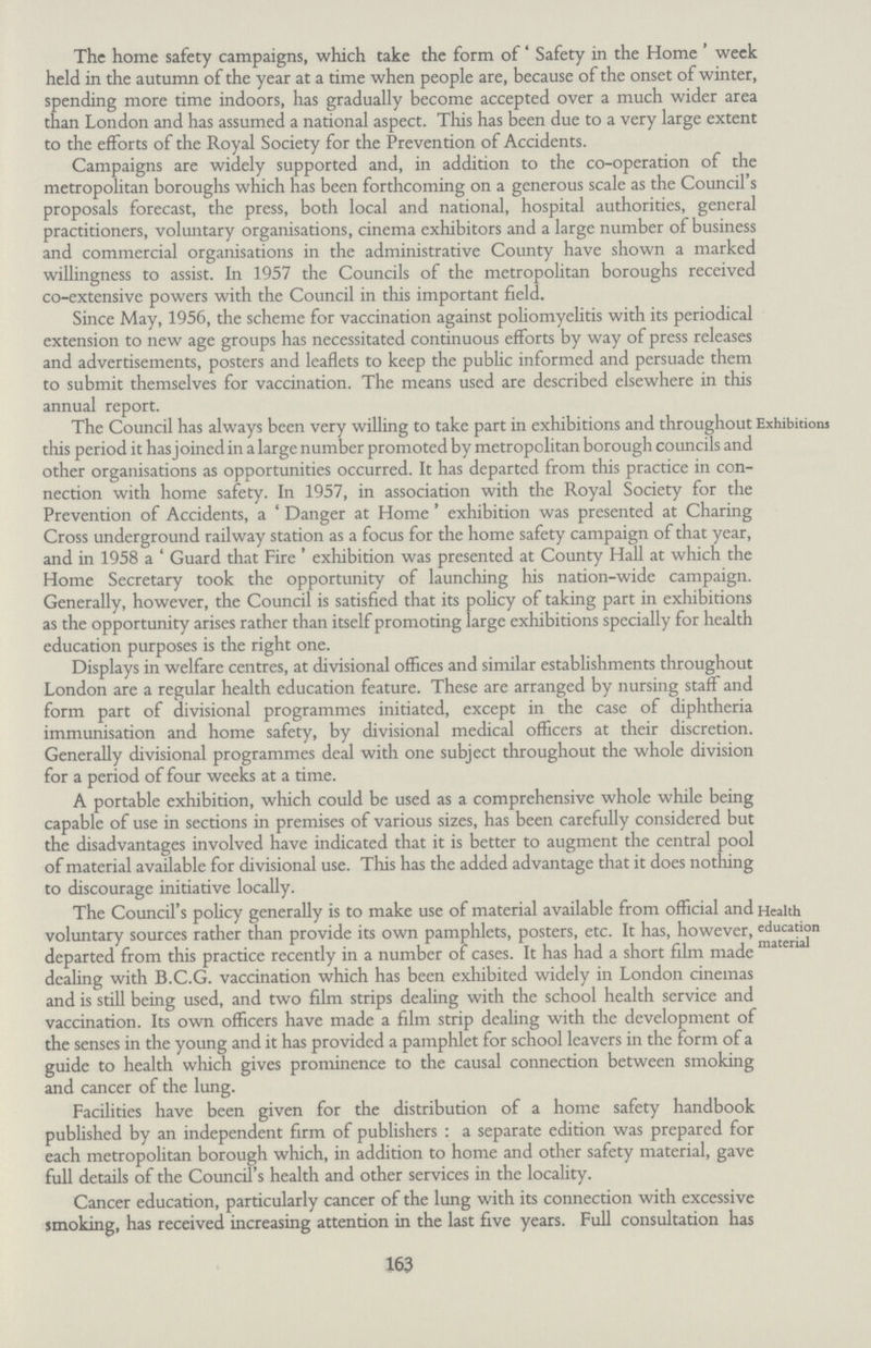 163 The home safety campaigns, which take the form of 'Safety in the Home ' week held in the autumn of the year at a time when people are, because of the onset of winter, spending more time indoors, has gradually become accepted over a much wider area than London and has assumed a national aspect. This has been due to a very large extent to the efforts of the Royal Society for the Prevention of Accidents. Campaigns are widely supported and, in addition to the co-operation of the metropolitan boroughs which has been forthcoming on a generous scale as the Council's proposals forecast, the press, both local and national, hospital authorities, general practitioners, voluntary organisations, cinema exhibitors and a large number of business and commercial organisations in the administrative County have shown a marked willingness to assist. In 1957 the Councils of the metropolitan boroughs received co-extensive powers with the Council in this important field. Since May, 1956, the scheme for vaccination against poliomyelitis with its periodical extension to new age groups has necessitated continuous efforts by way of press releases and advertisements, posters and leaflets to keep the public informed and persuade them to submit themselves for vaccination. The means used are described elsewhere in this annual report. Exhibitions The Council has always been very willing to take part in exhibitions and throughout this period it has joined in a large number promoted by metropolitan borough councils and other organisations as opportunities occurred. It has departed from this practice in con nection with home safety. In 1957, in association with the Royal Society for the Prevention of Accidents, a 'Danger at Home' exhibition was presented at Charing Cross underground railway station as a focus for the home safety campaign of that year, and in 1958 a 'Guard that Fire ' exhibition was presented at County Hall at which the Home Secretary took the opportunity of launching his nation-wide campaign. Generally, however, the Council is satisfied that its policy of taking part in exhibitions as the opportunity arises rather than itself promoting large exhibitions specially for health education purposes is the right one. Displays in welfare centres, at divisional offices and similar establishments throughout London are a regular health education feature. These are arranged by nursing staff and form part of divisional programmes initiated, except in the case of diphtheria immunisation and home safety, by divisional medical officers at their discretion. Generally divisional programmes deal with one subject throughout the whole division for a period of four weeks at a time. A portable exhibition, which could be used as a comprehensive whole while being capable of use in sections in premises of various sizes, has been carefully considered but the disadvantages involved have indicated that it is better to augment the central pool of material available for divisional use. This has the added advantage that it does nothing to discourage initiative locally. Health education material The Council s policy generally is to make use of material available from official and voluntary sources rather than provide its own pamphlets, posters, etc. It has, however, departed from this practice recently in a number of cases. It has had a short film made dealing with B.C.G. vaccination which has been exhibited widely in London cinemas and is still being used, and two film strips dealing with the school health service and vaccination. Its own officers have made a film strip dealing with the development of the senses in the young and it has provided a pamphlet for school leavers in the form of a guide to health which gives prominence to the causal connection between smoking and cancer of the lung. Facilities have been given for the distribution of a home safety handbook published by an independent firm of publishers : a separate edition was prepared for each metropolitan borough which, in addition to home and other safety material, gave full details of the Council's health and other services in the locality. Cancer education, particularly cancer of the lung with its connection with excessive smoking, has received increasing attention in the last five years. Full consultation has