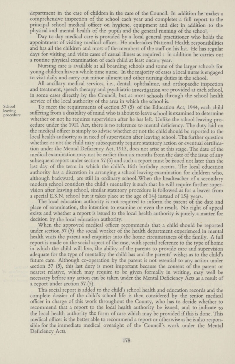 department in the case of children in the care of the Council. In addition he makes a comprehensive inspection of the school each year and completes a full report to the principal school medical officer on hygiene, equipment and diet in addition to the physical and mental health of the pupils and the general running of the school. Day to day medical care is provided by a local general practitioner who holds the appointment of visiting medical officer. He undertakes National Health responsibilities and has all the children and most of the members of the staff on his list. He has regular days for visiting and visits cases of casual illness as required: in addition he carries out a routine physical examination of each child at least once a year. Nursing care is available at all boarding schools and some of the larger schools for young children have a whole time nurse. In the majority of cases a local nurse is engaged to visit daily and carry out minor ailment and other nursing duties in the school. All ancillary medical services, i.e., dental, ophthalmic, and orthopaedic inspection and treatment, speech therapy and psychiatric investigation are provided at each school, in some cases directly by the Council, but at most schools through the school health service of the local authority of the area in which the school is. School leaving procedure To meet the requirements of section 57 (5) of the Education Act, 1944, each child suffering from a disability of mind who is about to leave school is examined to determine whether or not he requires supervision after he has left. Unlike the school leaving pro cedure under the 1921 Act, there is no reference to mental deficiency. The duty laid on the medical officer is simply to advise whether or not the child should be reported to the local health authority as in need of supervision after leaving school. The further question whether or not the child may subsequently require statutory action or eventual certifica tion under the Mental Deficiency Act, 1913, does not arise at this stage. The date of the medical examination may not be earlier than six months from the date of the issue of any subsequent report under section 57 (6) and such a report must be issued not later than the last day of the term in which the child's 16th birthday occurs. The local education authority has a discretion in arranging a school leaving examination for children who, although backward, are still in ordinary school. When the headteacher of a secondary modern school considers the child's mentality is such that he will require further super vision after leaving school, similar statutory procedure is followed as for a leaver from a special E.S.N. school but it takes place at the age of 14½ instead of 15½ years. The local education authority is not required to inform the parent of the date and place of examination, the intention to examine or even the result. No right of appeal exists and whether a report is issued to the local health authority is purely a matter for decision by the local education authority. When the approved medical officer recommends that a child should be reported under section 57 (5) the social worker of the health department experienced in mental health visits the parent and enquiries into the home circumstances of the family. A full report is made on the social aspect of the case, with special reference to the type of home in which the child will live, the ability of the parents to provide care and supervision adequate for the type of mentality the child has and the parents' wishes as to the child's future care. Although co-operation by the parent is not essential to any action under section 57 (5), this last duty is most important because the consent of the parent or nearest relative, which may require to be given formally in writing, may well be necessary before any action can be taken under the Mental Deficiency Acts as a result of a report under section 57 (5). This social report is added to the child's school health and education records and the complete dossier of the child's school life is then considered by the senior medical officer in charge of this work throughout the County, who has to decide whether to recommend that a report to the local health authority be issued, and to indicate to the local health authority the form of care which may be provided if this is done. This medical officer is the better able to recommend a report or otherwise as he is also respon sible for the immediate medical oversight of the Council's work under the Mental Deficiency Acts. 178