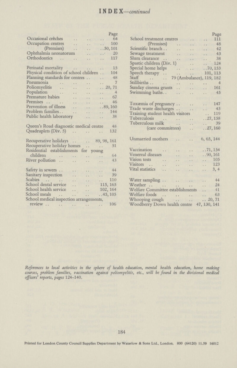 I N D E X—continued Page Occasional crèhes 64 Occupation centres 100 (Premises) 50,101 Ophthalmia neonatorum 20 Orthodontics 117 Perinatal mortality 15 Physical condition of school children 104 Planning standards for centres 48 Pneumonia 7 Poliomyelitis 20, 71 Population 4 Premature babies 67 Premises 46 Prevention of illness 89,160 Problem families 144 Public health laboratory 38 Queen's Road diagnostic medical centre 48 Quadruplets (Div. 5) 132 Recuperative holidays 89, 98, 161 Recuperative holiday homes 51 Residential establishments for young children 64 River pollution 43 Safety in sewers 44 Sanitary inspection 39 Scabies 110 School dental service 115, 165 School health service 102, 164 School meals 45,105 School medical inspection arrangements, review 106 Page School treatment centres 111 (Premises) 48 Scientific branch 42 Sewage treatment 43 Slum clearance 38 Spastic children (Div. 1) 124 Special home helps 70,153 Speech therapy 101, 113 Staff 79 (Ambulance), 119, 182 Stillbirths 4 Sunday cinema grants 161 Swimming baths 45 Toxaemia of pregnancy 147 Trade waste discharges 43 Training student health visitors 119 Tuberculosis 27,158 Tuberculous milk 39 (care committees) 27,160 Unmarried mothers 6, 65, 144 Vaccination 71,154 Venerea] diseases 90,161 Vision tests 105 Visitors 123 Vital statistics 3, 4 Water sampling 44 Weather 24 Welfare Committee establishments 41 Welfare foods 63 Whooping cough 20, 71 Woodberry Down health centre 47, 130, 141 References to local activities in the sphere of health education, mental health education, home making courses, problem families, vaccination against poliomyelitis, etc., will be found in the divisional medical officers' reports, pages 124-140. 184 Printed for London County Council Supplies Department by Waterlow & Sons Ltd., London. 800 (64120) 11.59 16012