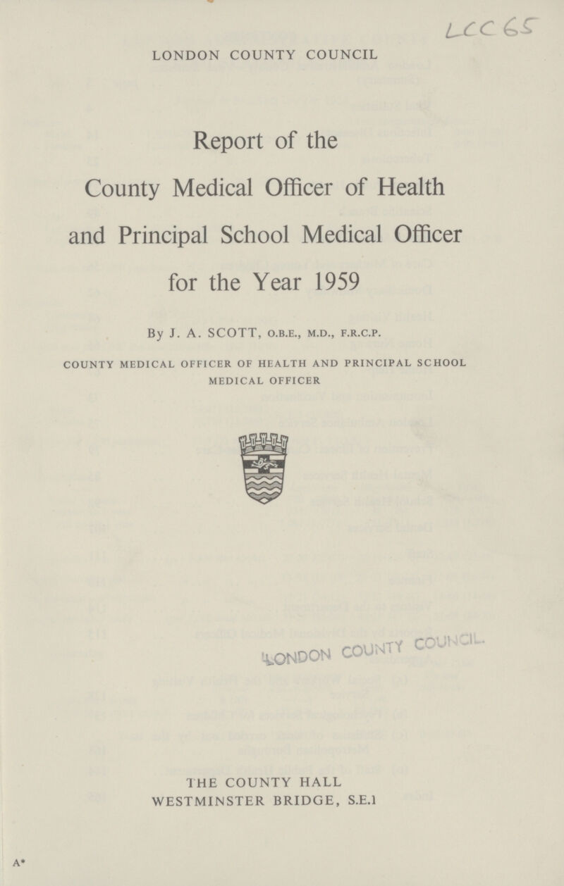 LCC 65 LONDON COUNTY COUNCIL Report of the County Medical Officer of Health and Principal School Medical Officer for the Year 1959 By J. A. SCOTT, o.b.e., m.d., f.r.c.p. county medical officer of health and principal school medical officer