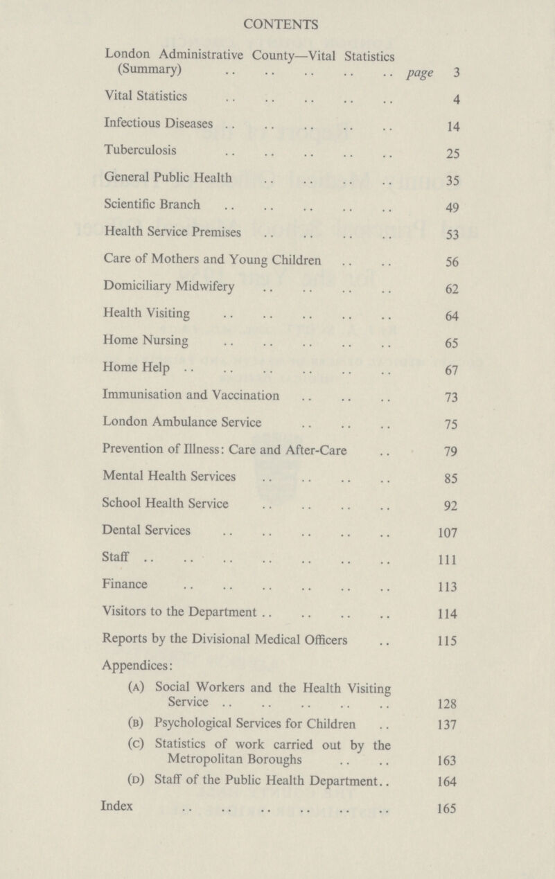 CONTENTS London Administrative County—Vital Statistics (Summary) page 3 Vital Statistics 4 Infectious Diseases 14 Tuberculosis 25 General Public Health 35 Scientific Branch 49 Health Service Premises 53 Care of Mothers and Young Children 56 Domiciliary Midwifery 62 Health Visiting 64 Home Nursing 65 Home Help 67 Immunisation and Vaccination 73 London Ambulance Service 75 Prevention of Illness: Care and After-Care 79 Mental Health Services 85 School Health Service 92 Dental Services 107 Staff 111 Finance 113 Visitors to the Department 114 Reports by the Divisional Medical Officers 115 Appendices: (a) Social Workers and the Health Visiting Service .. 128 (b) Psychological Services for Children 137 (c) Statistics of work carried out by the Metropolitan Boroughs 163 (d) Staff of the Public Health Department.. 164 Index 165