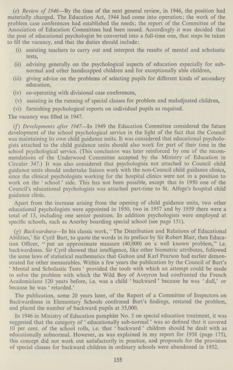 (e) Review of 1946—By the time of the next general review, in 1946, the position had materially changed. The Education Act, 1944 had come into operation; the work of the problem case conferences had established the needs; the report of the Committee of the Association of Education Committees had been issued. Accordingly it was decided that the post of educational psychologist be converted into a full-time one, that steps be taken to fill the vacancy, and that the duties should include: (i) assisting teachers to carry out and interpret the results of mental and scholastic tests, (ii) advising generally on the psychological aspects of education especially for sub normal and other handicapped children and for exceptionally able children, (iii) giving advice on the problems of selecting pupils for different kinds of secondary education, (iv) co-operating with divisional case conferences, (v) assisting in the running of special classes for problem and maladjusted children, (vi) furnishing psychological reports on individual pupils as required. The vacancy was filled in 1947. (f) Developments after 1947—In 1949 the Education Committee considered the future development of the school psychological service in the light of the fact that the Council was maintaining its own child guidance units. It was considered that educational psycholo gists attached to the child guidance units should also work for part of their time in the school psychological service. (This conclusion was later reinforced by one of the recom mendations of the Underwood Committee accepted by the Ministry of Education in Circular 347.) It was also considered that psychologists not attached to Council child guidance units should undertake liaison work with the non-Council child guidance clinics, since the clinical psychologists working for the hospital clinics were not in a position to work on the 'school' side. This has not been possible, except that in 1950 one of the Council's educational psychologists was attached part-time to St. Alfege's hospital child guidance clinic. Apart from the increase arising from the opening of child guidance units, two other educational psychologists were appointed in 1950, two in 1957 and by 1959 there were a total of 13, including one senior position. In addition psychologists were employed at specific schools, such as Anerley boarding special school (see page 151). (g) Backwardness—In his classic work, 'The Distribution and Relations of Educational Abilities,' Sir Cyril Burt, to quote the words in its preface by Sir Robert Blair, then Educa tion Officer, put an approximate measure (40,000) on a well known problem, i.e. backwardness. Sir Cyril showed that intelligence, like other biometric attributes, followed the same laws of statistical mathematics that Galton and Karl Pearson had earlier demon strated for other mensurables. Within a few years the publication by the Council of Burt's 'Mental and Scholastic Tests 'provided the tools with which an attempt could be made to solve the problem with which the Wild Boy of Aveyron had confronted the French Academicians 120 years before, i.e. was a child 'backward' because he was 'dull,' or because he was 'retarded.' The publication, some 20 years later, of the Report of a Committee of Inspectors on Backwardness in Elementary Schools confirmed Burt's findings, restated the problem, and placed the number of backward pupils at 35,000. In 1946 in Ministry of Education pamphlet No. 5 on special education treatment, it was suggested that the category of 'educationally sub-normal' was so defined that it covered 10 per cent. of the school rolls, i.e. that 'backward' children should be dealt with as educationally subnormal. However, as was explained in my report for 1958 (page 175), this concept did not work out satisfactorily in practice, and proposals for the provision of special classes for backward children in ordinary schools were abandoned in 1952. 155